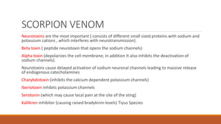 SCORPION VENOM
Neurotoxins are the most important ( consists of different small sized proteins with sodium and
potassium cations , which interferes with neurotransmission).
Beta toxin ( peptide neurotoxin that opens the sodium channels)
Alpha toxin (depolarizes the cell membrane; in addition It also inhibits the deactivation of
sodium channels).
Neurotoxins cause delayed activation of sodium neuronal channels leading to massive release
of endogenous catecholamines
Charybdotoxin (inhibits the calcium dependent potassium channels)
Iberiotoxin inhibits potassium channels
Serotonin (which may cause local pain at the site of the sting)
Kallikren inhibitor (causing raised bradykinin levels) Tiyus Species
 