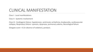 CLINICAL MANIFESTATION
Class I : Local manifestations
Class II : Systemic involvement
Class III : Cardiogenic failure, hypotension, ventricular arrhythmia, bradycardia, cardiovascular
collapse, Respiratory failure- cyanosis, dyspnoea, pulmonary edema, Neurological failure
Glasgow score < 6 (in absence of sedation), paralysis.
 