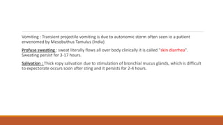 Vomiting : Transient projectile vomiting is due to autonomic storm often seen in a patient
envenomed by Mesobuthus Tamulus (India)
Profuse sweating : sweat literally flows all over body clinically it is called "skin diarrhea".
Sweating persist for 3-17 hours.
Salivation : Thick ropy salivation due to stimulation of bronchial mucus glands, which is difficult
to expectorate occurs soon after sting and it persists for 2-4 hours.
 