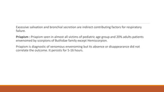 Excessive salivation and bronchial secretion are indirect contributing factors for respiratory
failure.
Priapism : Priapism seen in almost all victims of pediatric age group and 20% adults patients
envenomed by scorpions of Buthidae family except Hemiscorpion.
Priapism is diagnostic of venomous envenoming but its absence or disappearance did not
correlate the outcome. It persists for 5-16 hours.
 