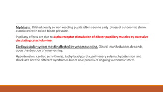 Mydriasis : Dilated poorly or non reacting pupils often seen in early phase of autonomic storm
associated with raised blood pressure.
Pupillary effects are due to alpha receptor stimulation of dilator pupillary muscles by excessive
circulating catecholamine.
Cardiovascular system mostly affected by venomous sting. Clinical manifestations depends
upon the duration of envenoming.
Hypertension, cardiac arrhythmias, tachy-bradycardia, pulmonary edema, hypotension and
shock are not the different syndromes but of one process of ongoing autonomic storm.
 