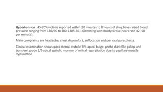 Hypertension : 45-70% victims reported within 30 minutes to 8 hours of sting have raised blood
pressure ranging from 140/90 to 200-230/130-160 mm hg with Bradycardia (heart rate 42- 58
per minute).
Main complaints are headache, chest discomfort, suffocation and per oral parasthesia.
Clinical examination shows para-sternal systolic lift, apical bulge, proto-diastollic gallop and
transient grade 2/6 apical systolic murmur of mitral regurgitation due to papillary muscle
dysfunction
 