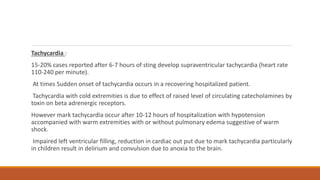 Tachycardia :
15-20% cases reported after 6-7 hours of sting develop supraventricular tachycardia (heart rate
110-240 per minute).
At times Sudden onset of tachycardia occurs in a recovering hospitalized patient.
Tachycardia with cold extremities is due to effect of raised level of circulating catecholamines by
toxin on beta adrenergic receptors.
However mark tachycardia occur after 10-12 hours of hospitalization with hypotension
accompanied with warm extremities with or without pulmonary edema suggestive of warm
shock.
Impaired left ventricular filling, reduction in cardiac out put due to mark tachycardia particularly
in children result in delirium and convulsion due to anoxia to the brain.
 