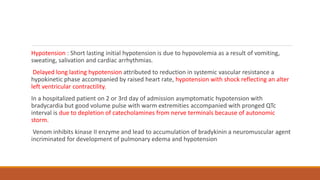 Hypotension : Short lasting initial hypotension is due to hypovolemia as a result of vomiting,
sweating, salivation and cardiac arrhythmias.
Delayed long lasting hypotension attributed to reduction in systemic vascular resistance a
hypokinetic phase accompanied by raised heart rate, hypotension with shock reflecting an alter
left ventricular contractility.
In a hospitalized patient on 2 or 3rd day of admission asymptomatic hypotension with
bradycardia but good volume pulse with warm extremities accompanied with pronged QTc
interval is due to depletion of catecholamines from nerve terminals because of autonomic
storm.
Venom inhibits kinase II enzyme and lead to accumulation of bradykinin a neuromuscular agent
incriminated for development of pulmonary edema and hypotension
 