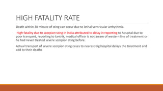 HIGH FATALITY RATE
Death within 30 minute of sting can occur due to lethal ventricular arrhythmia.
High fatality due to scorpion sting in India attributed to delay in reporting to hospital due to
poor transport, reporting to tantrik, medical officer is not aware of western line of treatment or
he had never treated severe scorpion sting before.
Actual transport of severe scorpion sting cases to nearest big hospital delays the treatment and
add to their deaths
 