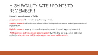 HIGH FATALITY RATE!! POINTS TO
REMEMBER !
Excessive administration of fluids.
Atropine increase the severity of pulmonary edema.
Steroids increase the necrotizing effects of circulating catecholamines and oxygen demand of
myocardium.
Digitalis enhances already increased myocardial contraction and oxygen requirement.
Antihistamines and venom both act synergically by inhibiting Ca+ dependent potassium
activating channels lead to QTc prolongation may cause sudden death.
 