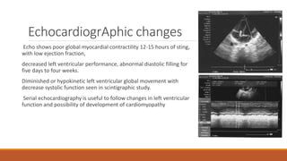 EchocardiogrAphic changes
Echo shows poor global myocardial contractility 12-15 hours of sting,
with low ejection fraction,
decreased left ventricular performance, abnormal diastolic filling for
five days to four weeks.
Diminished or hypokinetic left ventricular global movement with
decrease systolic function seen in scintigraphic study.
Serial echocardiography is useful to follow changes in left ventricular
function and possibility of development of cardiomyopathy
 