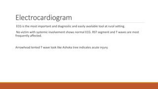 Electrocardiogram
ECG is the most important and diagnostic and easily available tool at rural setting.
No victim with systemic involvement shows normal ECG. RST segment and T waves are most
frequently affected.
Arrowhead tented T wave look like Ashoka tree indicates acute injury.
 