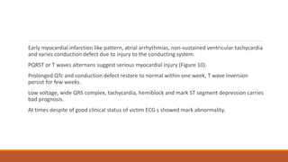 Early myocardial infarction like pattern, atrial arrhythmias, non-sustained ventricular tachycardia
and varies conduction defect due to injury to the conducting system.
PQRST or T waves alternans suggest serious myocardial injury (Figure 10).
Prolonged QTc and conduction defect restore to normal within one week, T wave inversion
persist for few weeks.
Low voltage, wide QRS complex, tachycardia, hemiblock and mark ST segment depression carries
bad prognosis.
At times despite of good clinical status of victim ECG s showed mark abnormality.
 