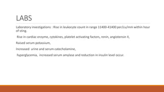 LABS
Laboratory investigations : Rise in leukocyte count in range 11400-41400 per/cu/mm within hour
of sting.
Rise in cardiac enzyme, cytokines, platelet activating factors, renin, angiotensin II,
Raised serum potassium,
Increased urine and serum catecholamine,
hyperglycemia, increased serum amylase and reduction in insulin level occur.
 