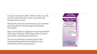 Scorpion antivenom (SAV) : Without skin test, SAV
must be administered as early as possible and
through venous route.
Mesobuthus Tamulus envenoming cause transient
parasympathetic and prolonged sympathetic
stimulation.
Signs and symptoms suggestive of parasympathetic
stimulation indicates circulating unbound venom
and can be neutralized by antivenom.
Thus by neutralizing circulating venom SAV
subsequently prevent the sympathetic over
stimulation and its consequences.
 