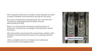 SAV is specific treatment of scorpion sting's therapy has been
a matter of debate and controversy during last five years.
But recent randomized controlled trials has overcome the
controversy regarding beneficial effects of early
administration of SAV.
Boyer V et al found that intravenous administration of
antivenom resolved the neurological manifestations within
four hours.
SAV reduced the requirement for concomitant sedation with
midzolam and decreased the levels of circulating unbound
venom.
SAV is available almost in all tropical and subtropical
countries with encouraging reports.
 
