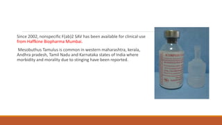 Since 2002, nonspecific F(ab)2 SAV has been available for clinical use
from Haffkine Biopharma Mumbai.
Mesobuthus Tamulus is common in western maharashtra, kerala,
Andhra pradesh, Tamil Nadu and Karnataka states of India where
morbidity and morality due to stinging have been reported.
 