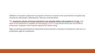 Addition of scorpion antivenom to prazosin enhances recovery time and shortens hospital stay
of patients with grade 2 Mesobuthus Tamulus envenomation.
The maximum volume of venom injected in one sting by Indian red scorpion is 1.5 mg, and
each ml of antivenom is capable of neutralizing 1.2 to 1.5 mg venom hence we use 30 Ml of
antivenom, however more may be required for severe sting.
High circulating catecholamine induced by venom prevent a reaction to antivenom and act as a
prophylaxis against anaphylaxis
 