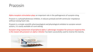 Prazosin
Alpha receptors stimulation plays an important role in the pathogenesis of scorpion sting.
Prazosin is a phosphodisterase inhibitor, it reduces preload and left ventricular impedance
without raising heart rate.
Prazosin is a simple scientific pharmacological and physiological antidote to scorpion venom
actions, it is easily available at rural setting.
Scorpion sting involvement of peripheral alpha-1 adrenergic receptors for pressure response this
is the reason why prazosin an alpha-1 blocker has been successfully used to reverse the toxicity.
 