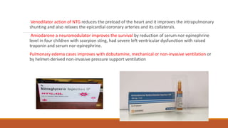 Venodilator action of NTG reduces the preload of the heart and it improves the intrapulmonary
shunting and also relaxes the epicardial coronary arteries and its collaterals.
Amiodarone a neuromodulator improves the survival by reduction of serum nor-epinephrine
level in four children with scorpion sting, had severe left ventricular dysfunction with raised
troponin and serum nor-epinephrine.
Pulmonary edema cases improves with dobutamine, mechanical or non-invasive ventilation or
by helmet-derived non-invasive pressure support ventilation
 