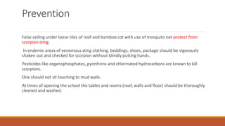 Prevention
False ceiling under loose tiles of roof and bamboo cot with use of mosquito net protect from
scorpion sting.
In endemic areas of venomous sting clothing, beddings, shoes, package should be vigorously
shaken out and checked for scorpion without blindly putting hands.
Pesticides like organophosphates, pyrethrins and chlorinated hydrocarbons are known to kill
scorpions.
One should not sit touching to mud walls.
At times of opening the school the tables and rooms (roof, walls and floor) should be thoroughly
cleaned and washed.
 