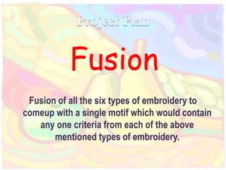 Fusion
Fusion of all the six types of embroidery to
comeup with a single motif which would contain
any one criteria from each of the above
mentioned types of embroidery.
 