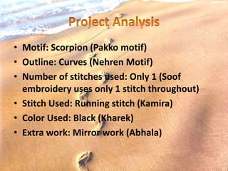 • Motif: Scorpion (Pakko motif)
• Outline: Curves (Nehren Motif)
• Number of stitches used: Only 1 (Soof
embroidery uses only 1 stitch throughout)
• Stitch Used: Running stitch (Kamira)
• Color Used: Black (Kharek)
• Extra work: Mirror work (Abhala)
 