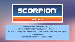 Universidad Iberoamericana de Torreón
Seminario de Planeación Estratégica en los Negocios.
Actividad 2: Entrega de la presentación sobre el mini-caso de estudio de Scorpion.
Marina Canales
Fecha de elaboración: 14 de febrero del 2020
 