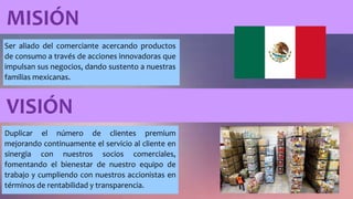 MISIÓN
Ser aliado del comerciante acercando productos
de consumo a través de acciones innovadoras que
impulsan sus negocios, dando sustento a nuestras
familias mexicanas.
VISIÓN
Duplicar el número de clientes premium
mejorando continuamente el servicio al cliente en
sinergia con nuestros socios comerciales,
fomentando el bienestar de nuestro equipo de
trabajo y cumpliendo con nuestros accionistas en
términos de rentabilidad y transparencia.
 