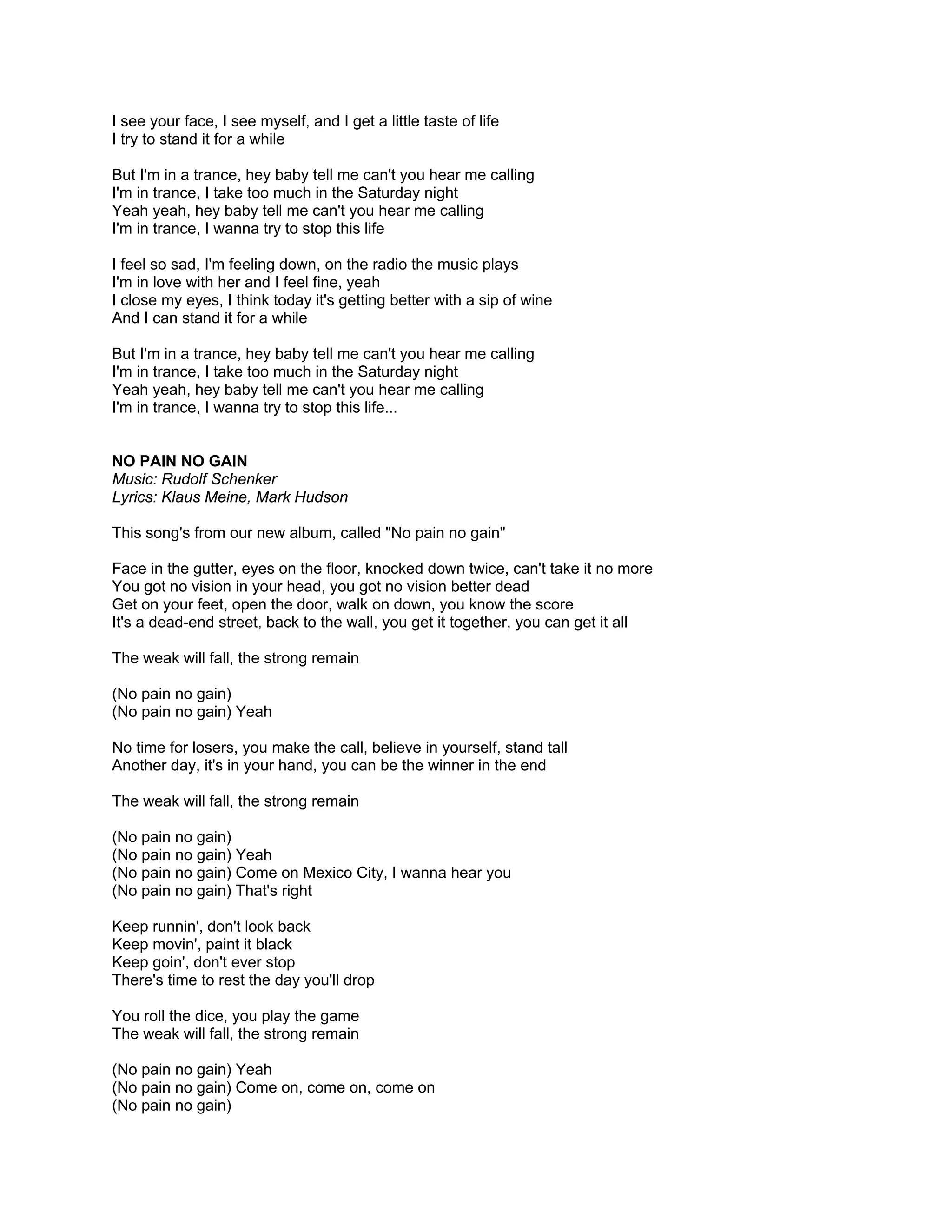 I see your face, I see myself, and I get a little taste of life
I try to stand it for a while

But I'm in a trance, hey baby tell me can't you hear me calling
I'm in trance, I take too much in the Saturday night
Yeah yeah, hey baby tell me can't you hear me calling
I'm in trance, I wanna try to stop this life

I feel so sad, I'm feeling down, on the radio the music plays
I'm in love with her and I feel fine, yeah
I close my eyes, I think today it's getting better with a sip of wine
And I can stand it for a while

But I'm in a trance, hey baby tell me can't you hear me calling
I'm in trance, I take too much in the Saturday night
Yeah yeah, hey baby tell me can't you hear me calling
I'm in trance, I wanna try to stop this life...


NO PAIN NO GAIN
Music: Rudolf Schenker
Lyrics: Klaus Meine, Mark Hudson

This song's from our new album, called "No pain no gain"

Face in the gutter, eyes on the floor, knocked down twice, can't take it no more
You got no vision in your head, you got no vision better dead
Get on your feet, open the door, walk on down, you know the score
It's a dead-end street, back to the wall, you get it together, you can get it all

The weak will fall, the strong remain

(No pain no gain)
(No pain no gain) Yeah

No time for losers, you make the call, believe in yourself, stand tall
Another day, it's in your hand, you can be the winner in the end

The weak will fall, the strong remain

(No pain no gain)
(No pain no gain) Yeah
(No pain no gain) Come on Mexico City, I wanna hear you
(No pain no gain) That's right

Keep runnin', don't look back
Keep movin', paint it black
Keep goin', don't ever stop
There's time to rest the day you'll drop

You roll the dice, you play the game
The weak will fall, the strong remain

(No pain no gain) Yeah
(No pain no gain) Come on, come on, come on
(No pain no gain)
 