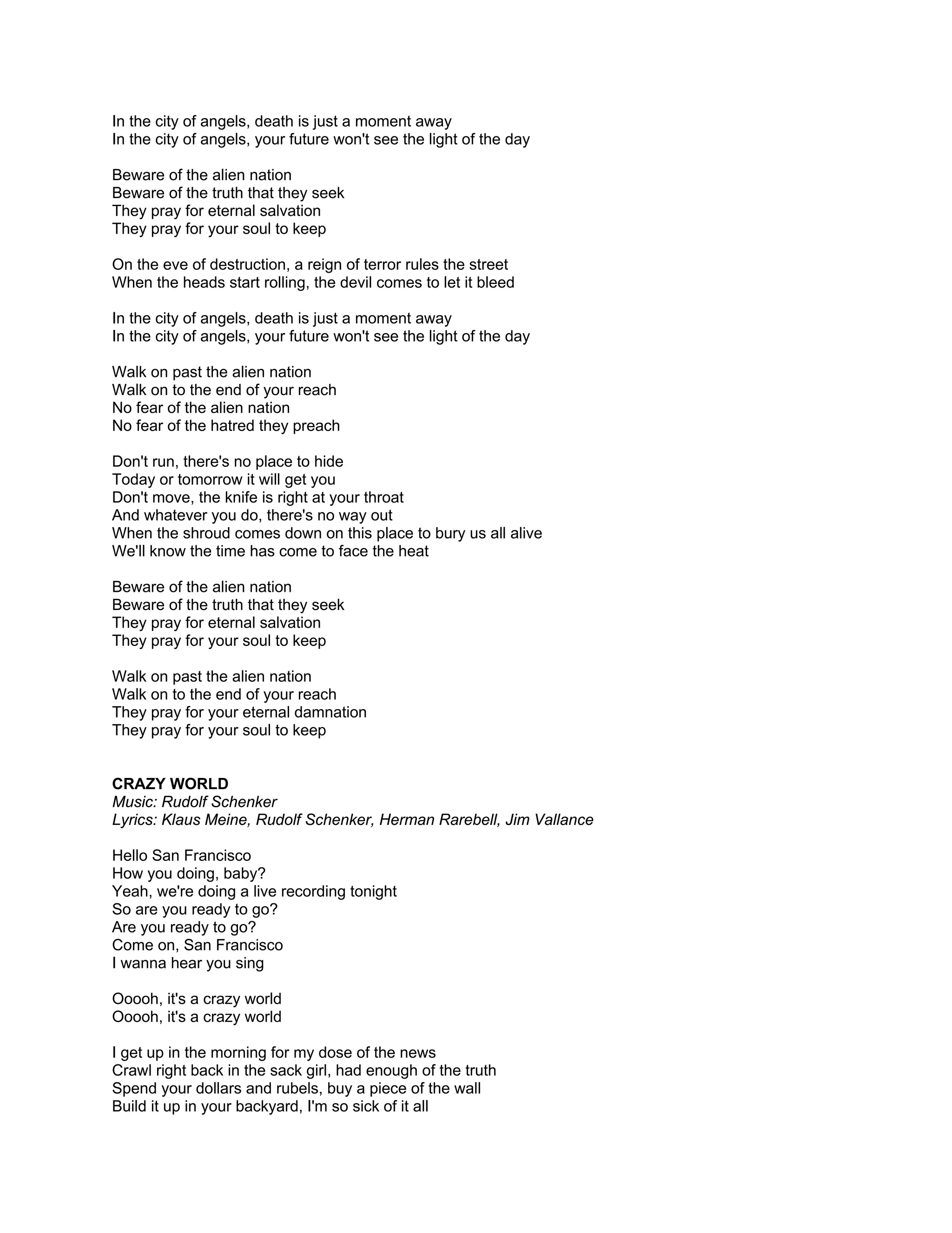 In the city of angels, death is just a moment away
In the city of angels, your future won't see the light of the day

Beware of the alien nation
Beware of the truth that they seek
They pray for eternal salvation
They pray for your soul to keep

On the eve of destruction, a reign of terror rules the street
When the heads start rolling, the devil comes to let it bleed

In the city of angels, death is just a moment away
In the city of angels, your future won't see the light of the day

Walk on past the alien nation
Walk on to the end of your reach
No fear of the alien nation
No fear of the hatred they preach

Don't run, there's no place to hide
Today or tomorrow it will get you
Don't move, the knife is right at your throat
And whatever you do, there's no way out
When the shroud comes down on this place to bury us all alive
We'll know the time has come to face the heat

Beware of the alien nation
Beware of the truth that they seek
They pray for eternal salvation
They pray for your soul to keep

Walk on past the alien nation
Walk on to the end of your reach
They pray for your eternal damnation
They pray for your soul to keep


CRAZY WORLD
Music: Rudolf Schenker
Lyrics: Klaus Meine, Rudolf Schenker, Herman Rarebell, Jim Vallance

Hello San Francisco
How you doing, baby?
Yeah, we're doing a live recording tonight
So are you ready to go?
Are you ready to go?
Come on, San Francisco
I wanna hear you sing

Ooooh, it's a crazy world
Ooooh, it's a crazy world

I get up in the morning for my dose of the news
Crawl right back in the sack girl, had enough of the truth
Spend your dollars and rubels, buy a piece of the wall
Build it up in your backyard, I'm so sick of it all
 