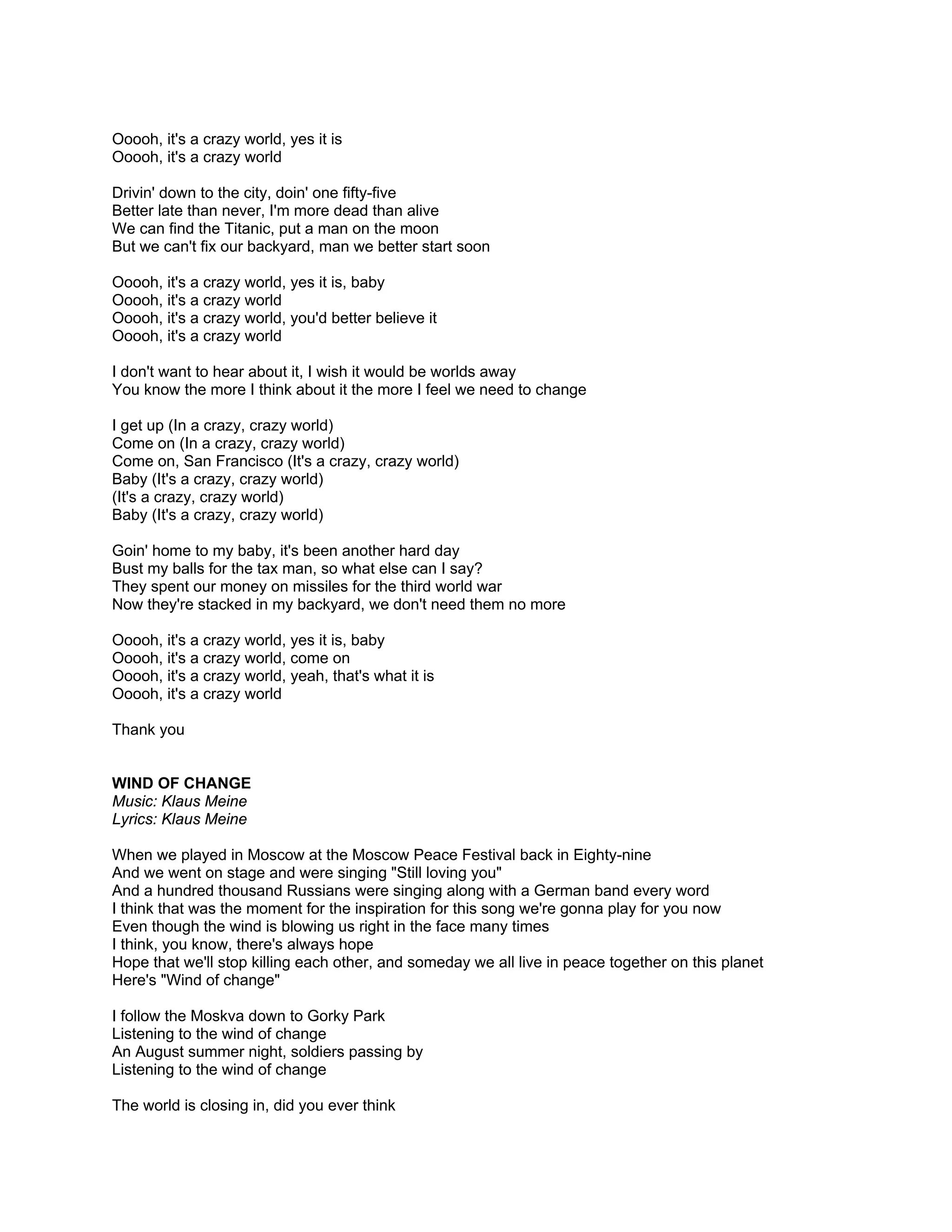 Ooooh, it's a crazy world, yes it is
Ooooh, it's a crazy world

Drivin' down to the city, doin' one fifty-five
Better late than never, I'm more dead than alive
We can find the Titanic, put a man on the moon
But we can't fix our backyard, man we better start soon

Ooooh, it's a crazy world, yes it is, baby
Ooooh, it's a crazy world
Ooooh, it's a crazy world, you'd better believe it
Ooooh, it's a crazy world

I don't want to hear about it, I wish it would be worlds away
You know the more I think about it the more I feel we need to change

I get up (In a crazy, crazy world)
Come on (In a crazy, crazy world)
Come on, San Francisco (It's a crazy, crazy world)
Baby (It's a crazy, crazy world)
(It's a crazy, crazy world)
Baby (It's a crazy, crazy world)

Goin' home to my baby, it's been another hard day
Bust my balls for the tax man, so what else can I say?
They spent our money on missiles for the third world war
Now they're stacked in my backyard, we don't need them no more

Ooooh, it's a crazy world, yes it is, baby
Ooooh, it's a crazy world, come on
Ooooh, it's a crazy world, yeah, that's what it is
Ooooh, it's a crazy world

Thank you


WIND OF CHANGE
Music: Klaus Meine
Lyrics: Klaus Meine

When we played in Moscow at the Moscow Peace Festival back in Eighty-nine
And we went on stage and were singing "Still loving you"
And a hundred thousand Russians were singing along with a German band every word
I think that was the moment for the inspiration for this song we're gonna play for you now
Even though the wind is blowing us right in the face many times
I think, you know, there's always hope
Hope that we'll stop killing each other, and someday we all live in peace together on this planet
Here's "Wind of change"

I follow the Moskva down to Gorky Park
Listening to the wind of change
An August summer night, soldiers passing by
Listening to the wind of change

The world is closing in, did you ever think
 