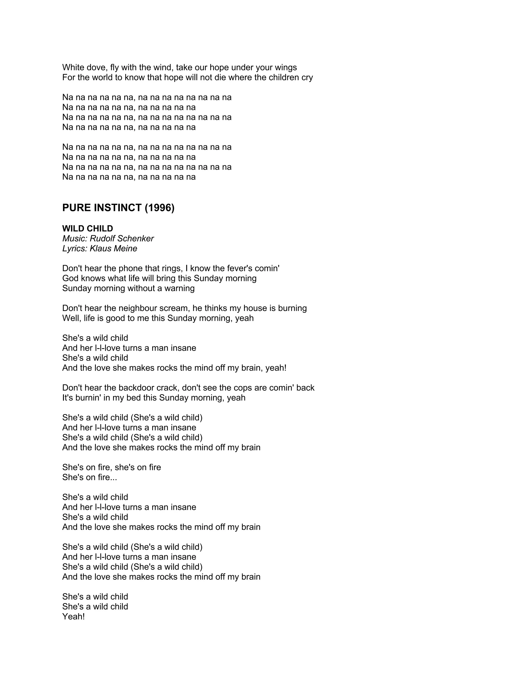 White dove, fly with the wind, take our hope under your wings
For the world to know that hope will not die where the children cry

Na na na na na na, na na na na na na na na
Na na na na na na, na na na na na
Na na na na na na, na na na na na na na na
Na na na na na na, na na na na na

Na na na na na na, na na na na na na na na
Na na na na na na, na na na na na
Na na na na na na, na na na na na na na na
Na na na na na na, na na na na na


PURE INSTINCT (1996)
WILD CHILD
Music: Rudolf Schenker
Lyrics: Klaus Meine

Don't hear the phone that rings, I know the fever's comin'
God knows what life will bring this Sunday morning
Sunday morning without a warning

Don't hear the neighbour scream, he thinks my house is burning
Well, life is good to me this Sunday morning, yeah

She's a wild child
And her l-l-love turns a man insane
She's a wild child
And the love she makes rocks the mind off my brain, yeah!

Don't hear the backdoor crack, don't see the cops are comin' back
It's burnin' in my bed this Sunday morning, yeah

She's a wild child (She's a wild child)
And her l-l-love turns a man insane
She's a wild child (She's a wild child)
And the love she makes rocks the mind off my brain

She's on fire, she's on fire
She's on fire...

She's a wild child
And her l-l-love turns a man insane
She's a wild child
And the love she makes rocks the mind off my brain

She's a wild child (She's a wild child)
And her l-l-love turns a man insane
She's a wild child (She's a wild child)
And the love she makes rocks the mind off my brain

She's a wild child
She's a wild child
Yeah!
 