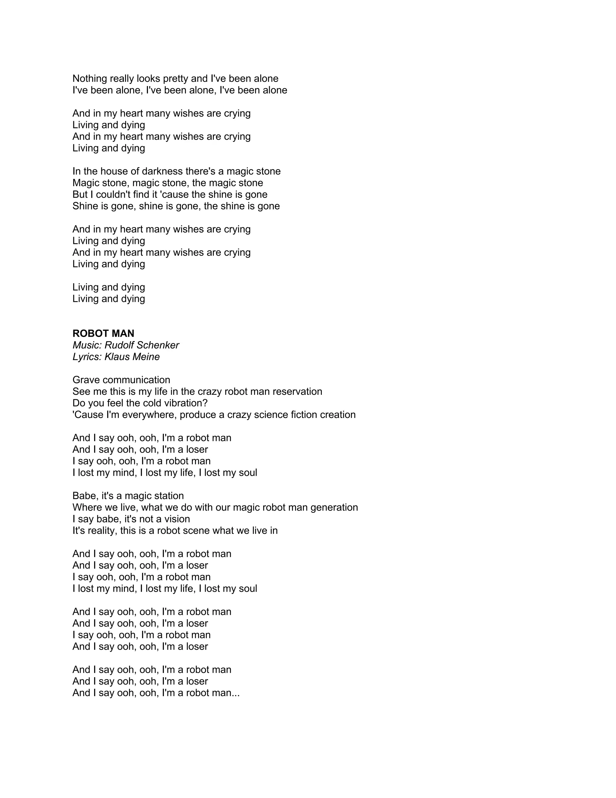 Nothing really looks pretty and I've been alone
I've been alone, I've been alone, I've been alone

And in my heart many wishes are crying
Living and dying
And in my heart many wishes are crying
Living and dying

In the house of darkness there's a magic stone
Magic stone, magic stone, the magic stone
But I couldn't find it 'cause the shine is gone
Shine is gone, shine is gone, the shine is gone

And in my heart many wishes are crying
Living and dying
And in my heart many wishes are crying
Living and dying

Living and dying
Living and dying


ROBOT MAN
Music: Rudolf Schenker
Lyrics: Klaus Meine

Grave communication
See me this is my life in the crazy robot man reservation
Do you feel the cold vibration?
'Cause I'm everywhere, produce a crazy science fiction creation

And I say ooh, ooh, I'm a robot man
And I say ooh, ooh, I'm a loser
I say ooh, ooh, I'm a robot man
I lost my mind, I lost my life, I lost my soul

Babe, it's a magic station
Where we live, what we do with our magic robot man generation
I say babe, it's not a vision
It's reality, this is a robot scene what we live in

And I say ooh, ooh, I'm a robot man
And I say ooh, ooh, I'm a loser
I say ooh, ooh, I'm a robot man
I lost my mind, I lost my life, I lost my soul

And I say ooh, ooh, I'm a robot man
And I say ooh, ooh, I'm a loser
I say ooh, ooh, I'm a robot man
And I say ooh, ooh, I'm a loser

And I say ooh, ooh, I'm a robot man
And I say ooh, ooh, I'm a loser
And I say ooh, ooh, I'm a robot man...
 