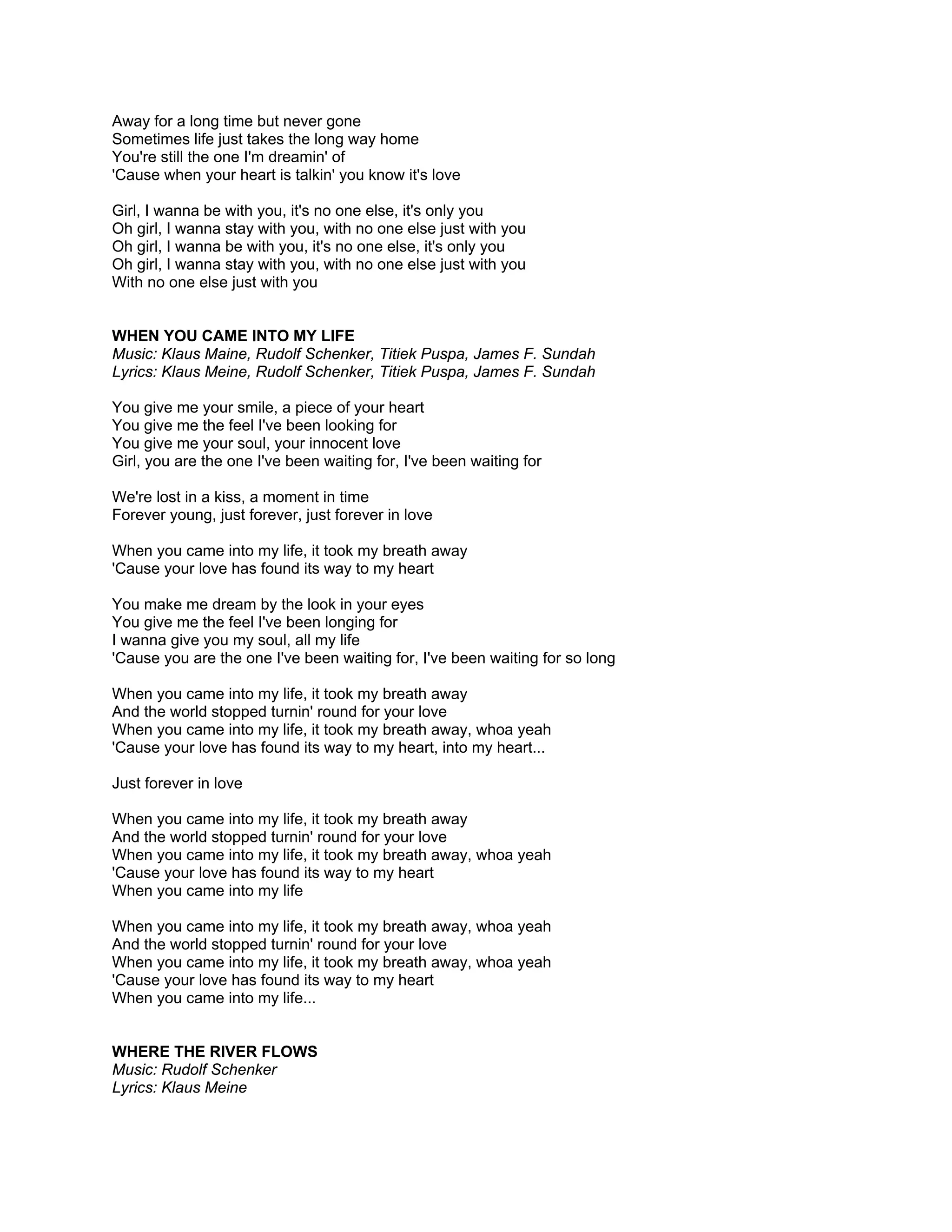 Away for a long time but never gone
Sometimes life just takes the long way home
You're still the one I'm dreamin' of
'Cause when your heart is talkin' you know it's love

Girl, I wanna be with you, it's no one else, it's only you
Oh girl, I wanna stay with you, with no one else just with you
Oh girl, I wanna be with you, it's no one else, it's only you
Oh girl, I wanna stay with you, with no one else just with you
With no one else just with you


WHEN YOU CAME INTO MY LIFE
Music: Klaus Maine, Rudolf Schenker, Titiek Puspa, James F. Sundah
Lyrics: Klaus Meine, Rudolf Schenker, Titiek Puspa, James F. Sundah

You give me your smile, a piece of your heart
You give me the feel I've been looking for
You give me your soul, your innocent love
Girl, you are the one I've been waiting for, I've been waiting for

We're lost in a kiss, a moment in time
Forever young, just forever, just forever in love

When you came into my life, it took my breath away
'Cause your love has found its way to my heart

You make me dream by the look in your eyes
You give me the feel I've been longing for
I wanna give you my soul, all my life
'Cause you are the one I've been waiting for, I've been waiting for so long

When you came into my life, it took my breath away
And the world stopped turnin' round for your love
When you came into my life, it took my breath away, whoa yeah
'Cause your love has found its way to my heart, into my heart...

Just forever in love

When you came into my life, it took my breath away
And the world stopped turnin' round for your love
When you came into my life, it took my breath away, whoa yeah
'Cause your love has found its way to my heart
When you came into my life

When you came into my life, it took my breath away, whoa yeah
And the world stopped turnin' round for your love
When you came into my life, it took my breath away, whoa yeah
'Cause your love has found its way to my heart
When you came into my life...


WHERE THE RIVER FLOWS
Music: Rudolf Schenker
Lyrics: Klaus Meine
 