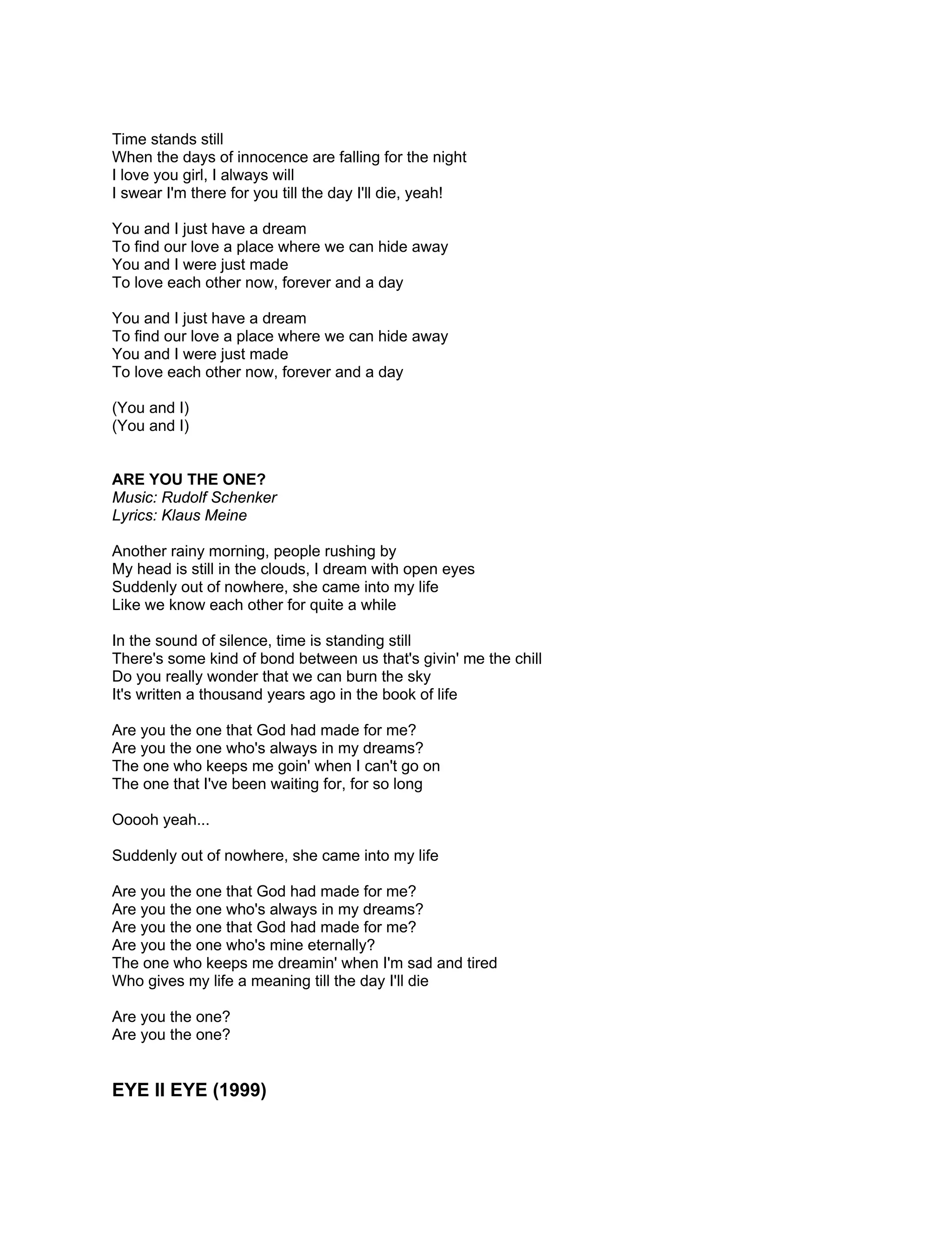Time stands still
When the days of innocence are falling for the night
I love you girl, I always will
I swear I'm there for you till the day I'll die, yeah!

You and I just have a dream
To find our love a place where we can hide away
You and I were just made
To love each other now, forever and a day

You and I just have a dream
To find our love a place where we can hide away
You and I were just made
To love each other now, forever and a day

(You and I)
(You and I)


ARE YOU THE ONE?
Music: Rudolf Schenker
Lyrics: Klaus Meine

Another rainy morning, people rushing by
My head is still in the clouds, I dream with open eyes
Suddenly out of nowhere, she came into my life
Like we know each other for quite a while

In the sound of silence, time is standing still
There's some kind of bond between us that's givin' me the chill
Do you really wonder that we can burn the sky
It's written a thousand years ago in the book of life

Are you the one that God had made for me?
Are you the one who's always in my dreams?
The one who keeps me goin' when I can't go on
The one that I've been waiting for, for so long

Ooooh yeah...

Suddenly out of nowhere, she came into my life

Are you the one that God had made for me?
Are you the one who's always in my dreams?
Are you the one that God had made for me?
Are you the one who's mine eternally?
The one who keeps me dreamin' when I'm sad and tired
Who gives my life a meaning till the day I'll die

Are you the one?
Are you the one?


EYE II EYE (1999)
 