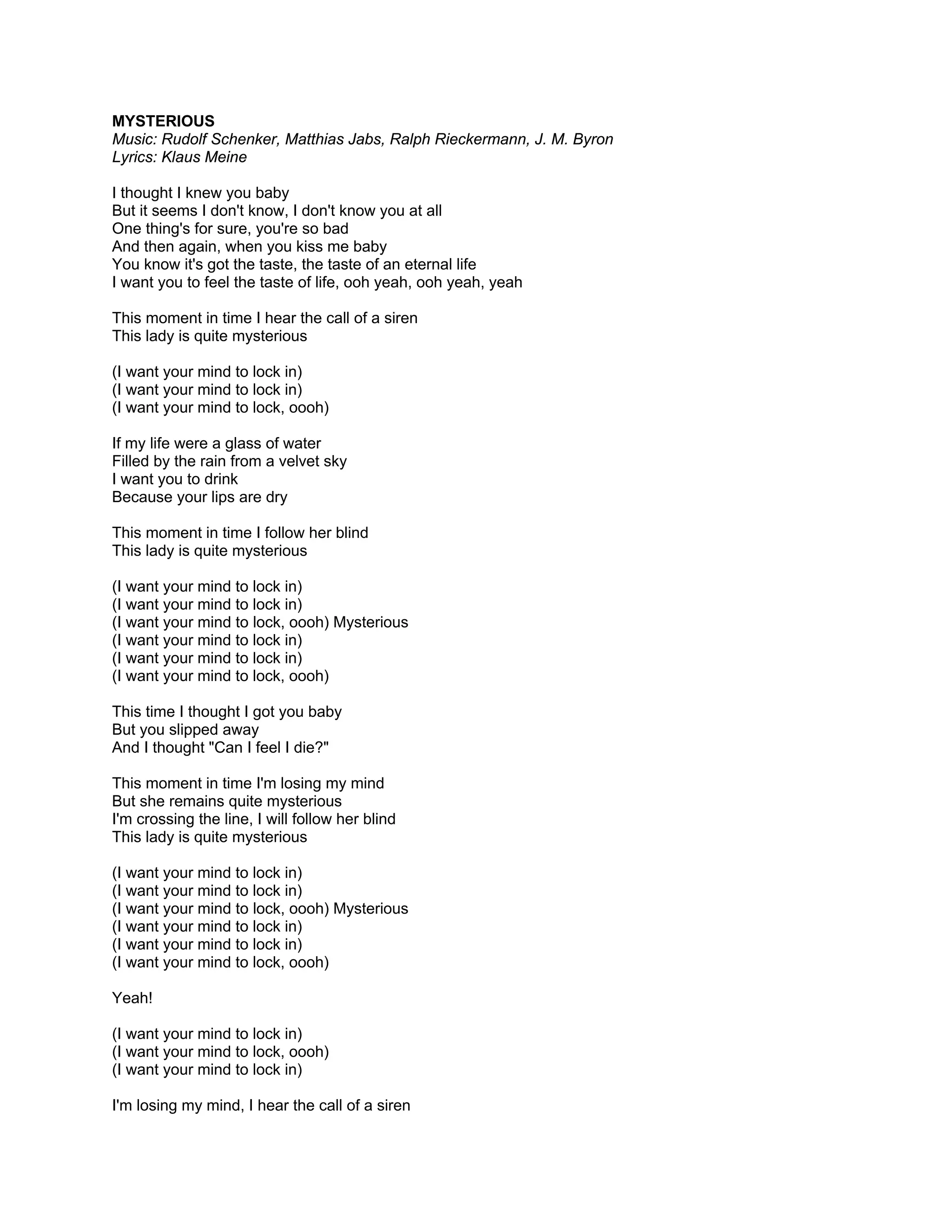 MYSTERIOUS
Music: Rudolf Schenker, Matthias Jabs, Ralph Rieckermann, J. M. Byron
Lyrics: Klaus Meine

I thought I knew you baby
But it seems I don't know, I don't know you at all
One thing's for sure, you're so bad
And then again, when you kiss me baby
You know it's got the taste, the taste of an eternal life
I want you to feel the taste of life, ooh yeah, ooh yeah, yeah

This moment in time I hear the call of a siren
This lady is quite mysterious

(I want your mind to lock in)
(I want your mind to lock in)
(I want your mind to lock, oooh)

If my life were a glass of water
Filled by the rain from a velvet sky
I want you to drink
Because your lips are dry

This moment in time I follow her blind
This lady is quite mysterious

(I want your mind to lock in)
(I want your mind to lock in)
(I want your mind to lock, oooh) Mysterious
(I want your mind to lock in)
(I want your mind to lock in)
(I want your mind to lock, oooh)

This time I thought I got you baby
But you slipped away
And I thought "Can I feel I die?"

This moment in time I'm losing my mind
But she remains quite mysterious
I'm crossing the line, I will follow her blind
This lady is quite mysterious

(I want your mind to lock in)
(I want your mind to lock in)
(I want your mind to lock, oooh) Mysterious
(I want your mind to lock in)
(I want your mind to lock in)
(I want your mind to lock, oooh)

Yeah!

(I want your mind to lock in)
(I want your mind to lock, oooh)
(I want your mind to lock in)

I'm losing my mind, I hear the call of a siren
 