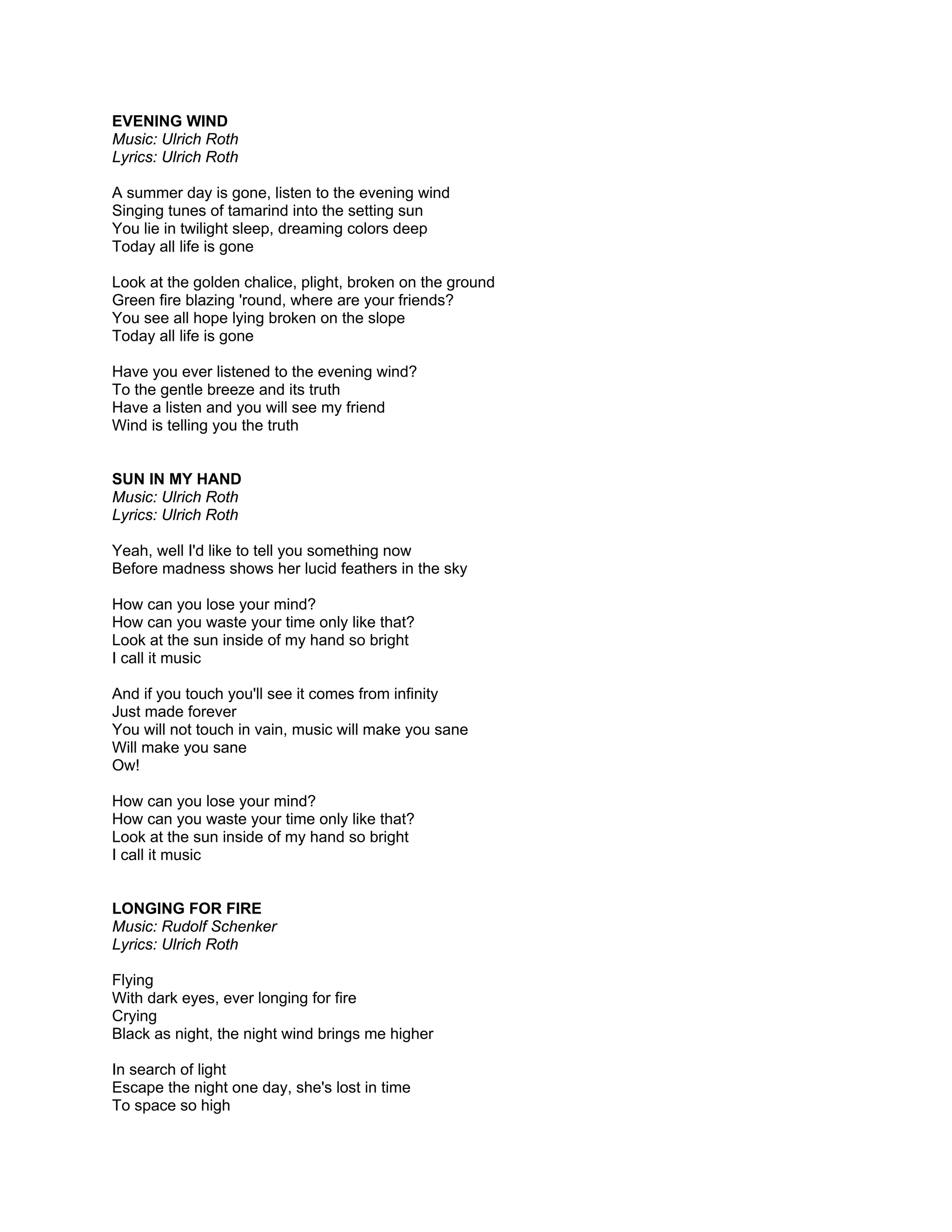 EVENING WIND
Music: Ulrich Roth
Lyrics: Ulrich Roth

A summer day is gone, listen to the evening wind
Singing tunes of tamarind into the setting sun
You lie in twilight sleep, dreaming colors deep
Today all life is gone

Look at the golden chalice, plight, broken on the ground
Green fire blazing 'round, where are your friends?
You see all hope lying broken on the slope
Today all life is gone

Have you ever listened to the evening wind?
To the gentle breeze and its truth
Have a listen and you will see my friend
Wind is telling you the truth


SUN IN MY HAND
Music: Ulrich Roth
Lyrics: Ulrich Roth

Yeah, well I'd like to tell you something now
Before madness shows her lucid feathers in the sky

How can you lose your mind?
How can you waste your time only like that?
Look at the sun inside of my hand so bright
I call it music

And if you touch you'll see it comes from infinity
Just made forever
You will not touch in vain, music will make you sane
Will make you sane
Ow!

How can you lose your mind?
How can you waste your time only like that?
Look at the sun inside of my hand so bright
I call it music


LONGING FOR FIRE
Music: Rudolf Schenker
Lyrics: Ulrich Roth

Flying
With dark eyes, ever longing for fire
Crying
Black as night, the night wind brings me higher

In search of light
Escape the night one day, she's lost in time
To space so high
 