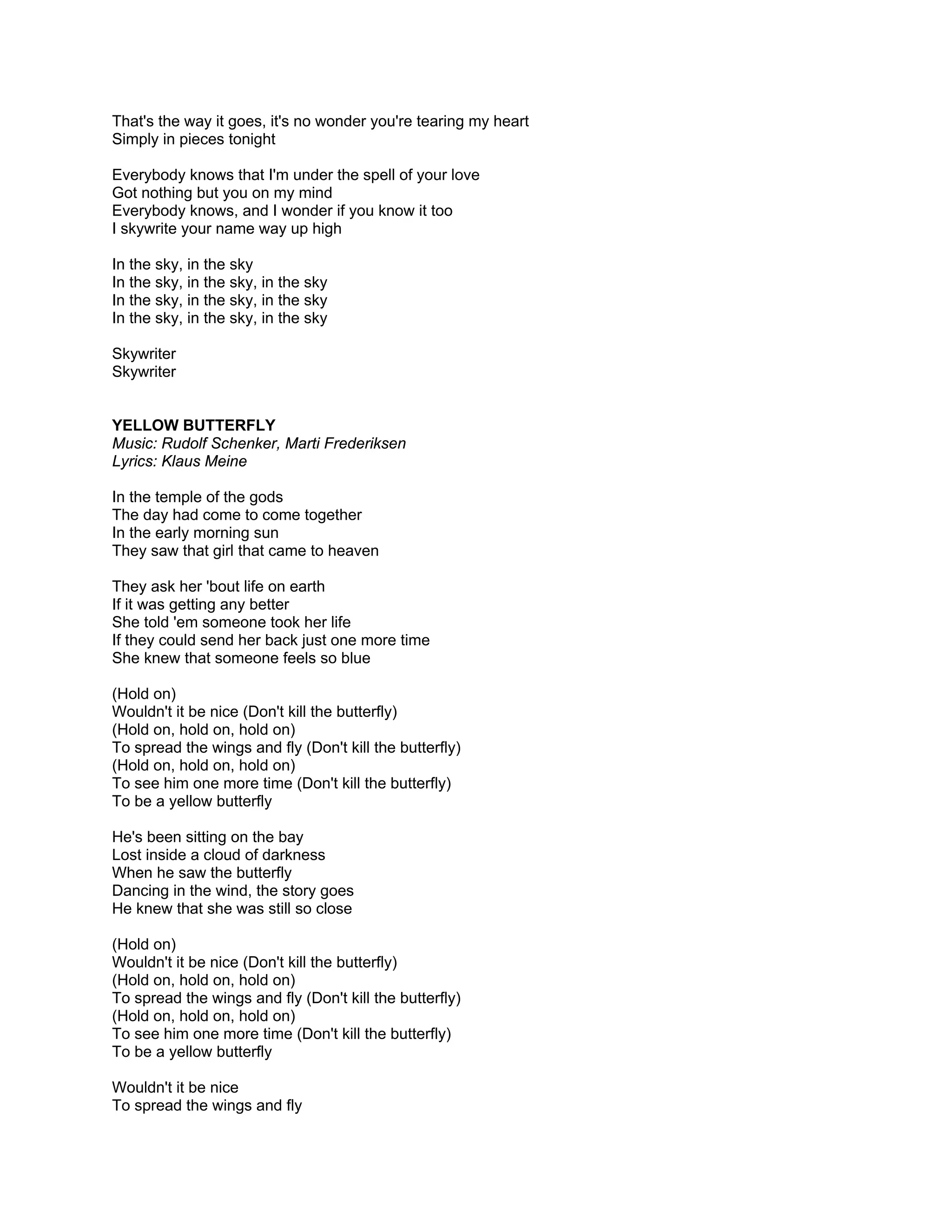 That's the way it goes, it's no wonder you're tearing my heart
Simply in pieces tonight

Everybody knows that I'm under the spell of your love
Got nothing but you on my mind
Everybody knows, and I wonder if you know it too
I skywrite your name way up high

In the sky, in the sky
In the sky, in the sky, in the sky
In the sky, in the sky, in the sky
In the sky, in the sky, in the sky

Skywriter
Skywriter


YELLOW BUTTERFLY
Music: Rudolf Schenker, Marti Frederiksen
Lyrics: Klaus Meine

In the temple of the gods
The day had come to come together
In the early morning sun
They saw that girl that came to heaven

They ask her 'bout life on earth
If it was getting any better
She told 'em someone took her life
If they could send her back just one more time
She knew that someone feels so blue

(Hold on)
Wouldn't it be nice (Don't kill the butterfly)
(Hold on, hold on, hold on)
To spread the wings and fly (Don't kill the butterfly)
(Hold on, hold on, hold on)
To see him one more time (Don't kill the butterfly)
To be a yellow butterfly

He's been sitting on the bay
Lost inside a cloud of darkness
When he saw the butterfly
Dancing in the wind, the story goes
He knew that she was still so close

(Hold on)
Wouldn't it be nice (Don't kill the butterfly)
(Hold on, hold on, hold on)
To spread the wings and fly (Don't kill the butterfly)
(Hold on, hold on, hold on)
To see him one more time (Don't kill the butterfly)
To be a yellow butterfly

Wouldn't it be nice
To spread the wings and fly
 