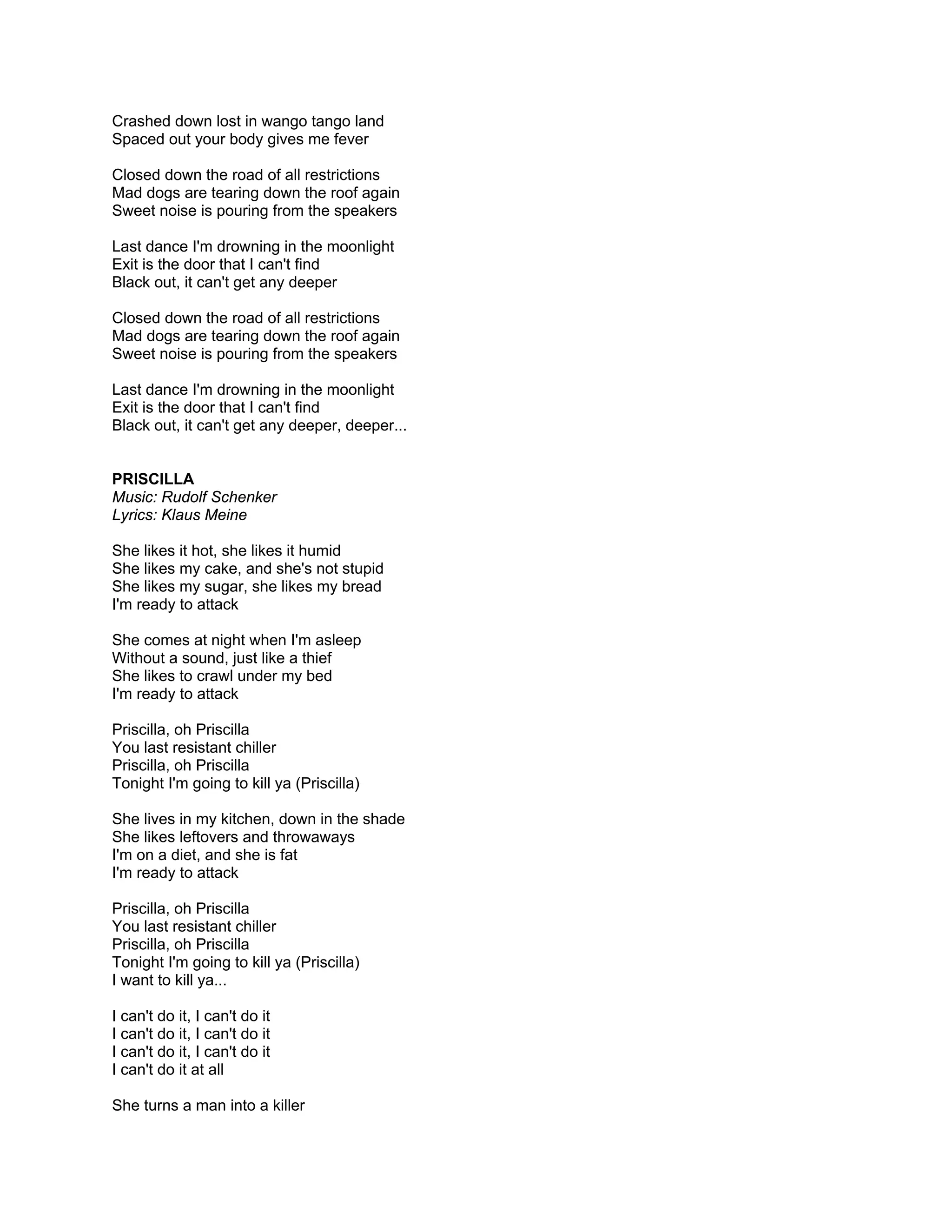 Crashed down lost in wango tango land
Spaced out your body gives me fever

Closed down the road of all restrictions
Mad dogs are tearing down the roof again
Sweet noise is pouring from the speakers

Last dance I'm drowning in the moonlight
Exit is the door that I can't find
Black out, it can't get any deeper

Closed down the road of all restrictions
Mad dogs are tearing down the roof again
Sweet noise is pouring from the speakers

Last dance I'm drowning in the moonlight
Exit is the door that I can't find
Black out, it can't get any deeper, deeper...


PRISCILLA
Music: Rudolf Schenker
Lyrics: Klaus Meine

She likes it hot, she likes it humid
She likes my cake, and she's not stupid
She likes my sugar, she likes my bread
I'm ready to attack

She comes at night when I'm asleep
Without a sound, just like a thief
She likes to crawl under my bed
I'm ready to attack

Priscilla, oh Priscilla
You last resistant chiller
Priscilla, oh Priscilla
Tonight I'm going to kill ya (Priscilla)

She lives in my kitchen, down in the shade
She likes leftovers and throwaways
I'm on a diet, and she is fat
I'm ready to attack

Priscilla, oh Priscilla
You last resistant chiller
Priscilla, oh Priscilla
Tonight I'm going to kill ya (Priscilla)
I want to kill ya...

I can't do it, I can't do it
I can't do it, I can't do it
I can't do it, I can't do it
I can't do it at all

She turns a man into a killer
 