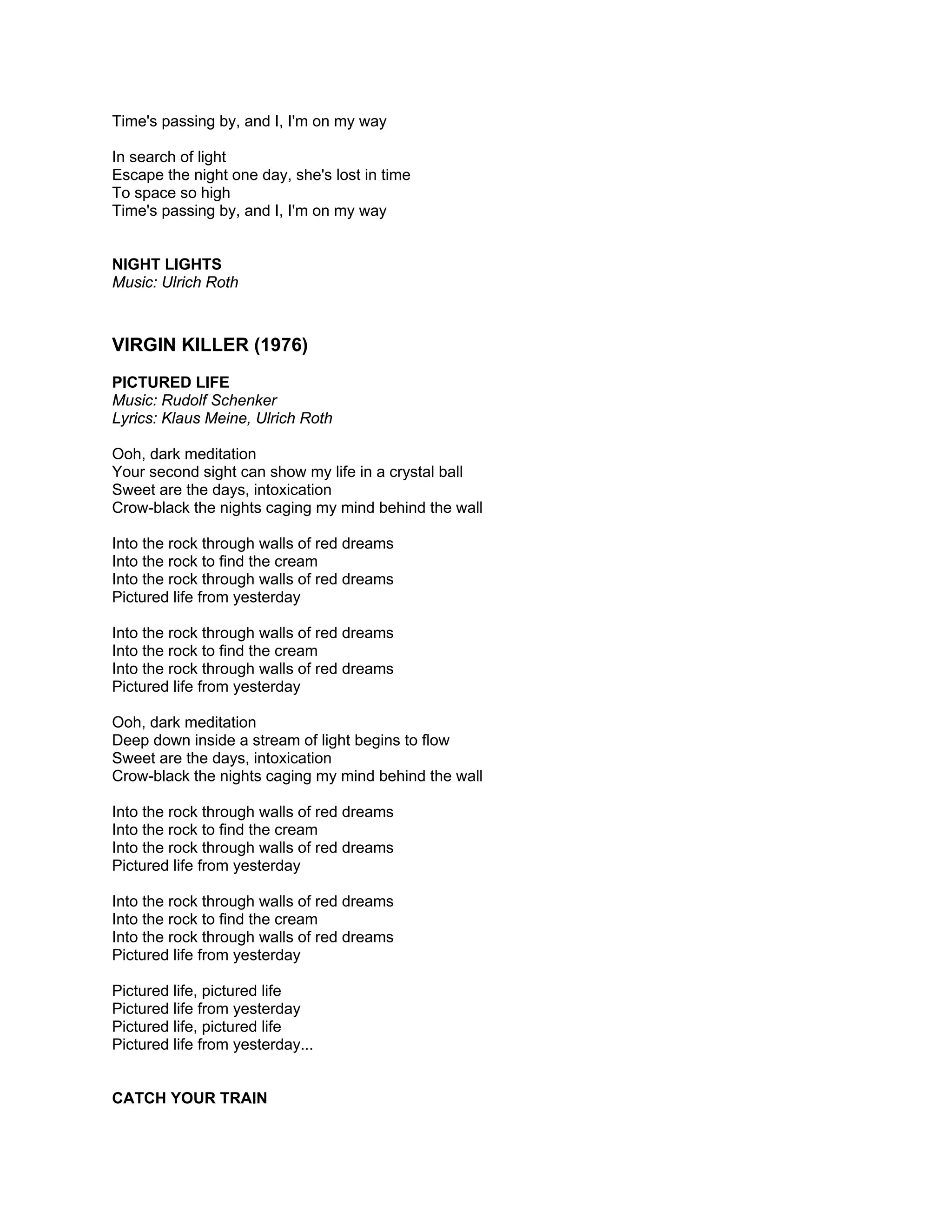Time's passing by, and I, I'm on my way

In search of light
Escape the night one day, she's lost in time
To space so high
Time's passing by, and I, I'm on my way


NIGHT LIGHTS
Music: Ulrich Roth



VIRGIN KILLER (1976)
PICTURED LIFE
Music: Rudolf Schenker
Lyrics: Klaus Meine, Ulrich Roth

Ooh, dark meditation
Your second sight can show my life in a crystal ball
Sweet are the days, intoxication
Crow-black the nights caging my mind behind the wall

Into the rock through walls of red dreams
Into the rock to find the cream
Into the rock through walls of red dreams
Pictured life from yesterday

Into the rock through walls of red dreams
Into the rock to find the cream
Into the rock through walls of red dreams
Pictured life from yesterday

Ooh, dark meditation
Deep down inside a stream of light begins to flow
Sweet are the days, intoxication
Crow-black the nights caging my mind behind the wall

Into the rock through walls of red dreams
Into the rock to find the cream
Into the rock through walls of red dreams
Pictured life from yesterday

Into the rock through walls of red dreams
Into the rock to find the cream
Into the rock through walls of red dreams
Pictured life from yesterday

Pictured life, pictured life
Pictured life from yesterday
Pictured life, pictured life
Pictured life from yesterday...


CATCH YOUR TRAIN
 