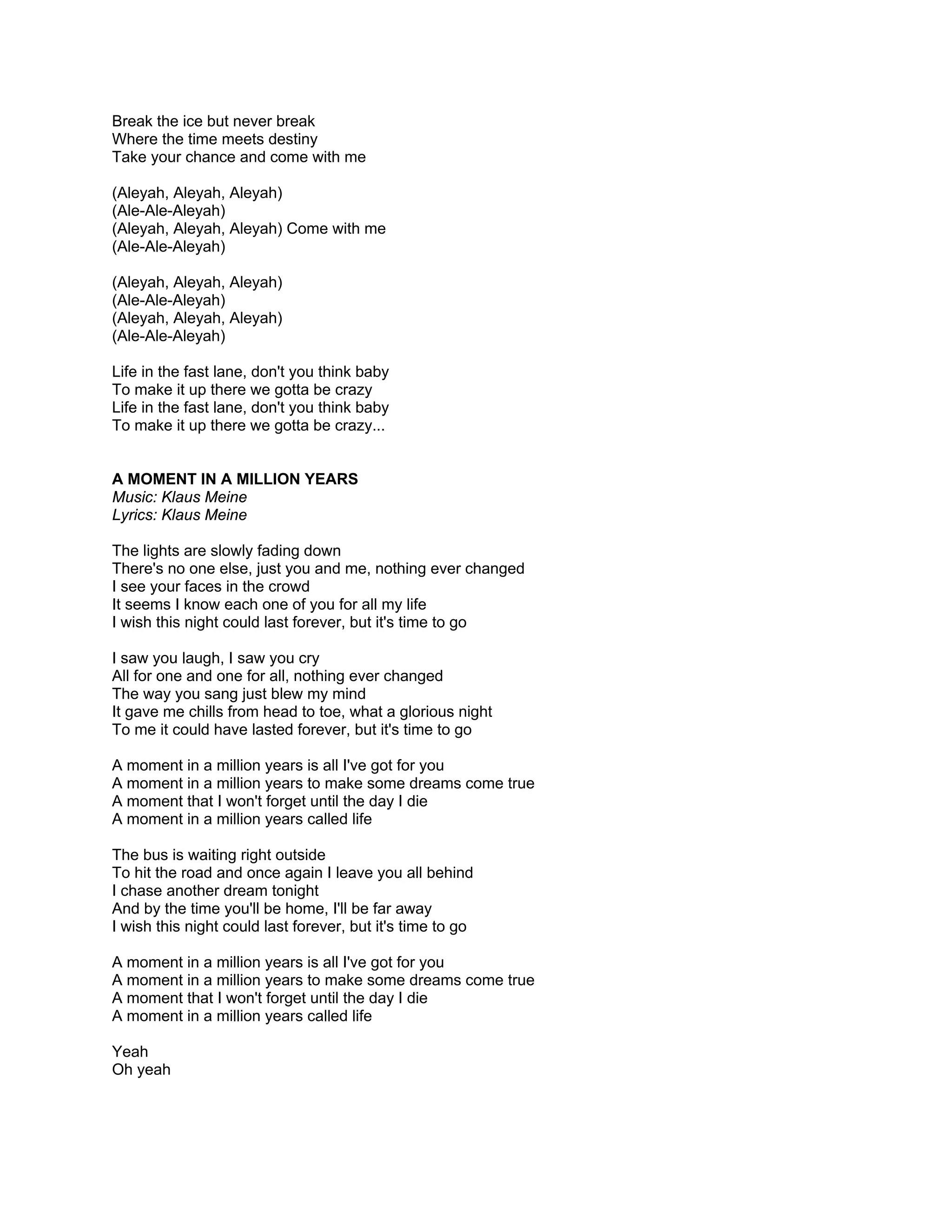 Break the ice but never break
Where the time meets destiny
Take your chance and come with me

(Aleyah, Aleyah, Aleyah)
(Ale-Ale-Aleyah)
(Aleyah, Aleyah, Aleyah) Come with me
(Ale-Ale-Aleyah)

(Aleyah, Aleyah, Aleyah)
(Ale-Ale-Aleyah)
(Aleyah, Aleyah, Aleyah)
(Ale-Ale-Aleyah)

Life in the fast lane, don't you think baby
To make it up there we gotta be crazy
Life in the fast lane, don't you think baby
To make it up there we gotta be crazy...


A MOMENT IN A MILLION YEARS
Music: Klaus Meine
Lyrics: Klaus Meine

The lights are slowly fading down
There's no one else, just you and me, nothing ever changed
I see your faces in the crowd
It seems I know each one of you for all my life
I wish this night could last forever, but it's time to go

I saw you laugh, I saw you cry
All for one and one for all, nothing ever changed
The way you sang just blew my mind
It gave me chills from head to toe, what a glorious night
To me it could have lasted forever, but it's time to go

A moment in a million years is all I've got for you
A moment in a million years to make some dreams come true
A moment that I won't forget until the day I die
A moment in a million years called life

The bus is waiting right outside
To hit the road and once again I leave you all behind
I chase another dream tonight
And by the time you'll be home, I'll be far away
I wish this night could last forever, but it's time to go

A moment in a million years is all I've got for you
A moment in a million years to make some dreams come true
A moment that I won't forget until the day I die
A moment in a million years called life

Yeah
Oh yeah
 