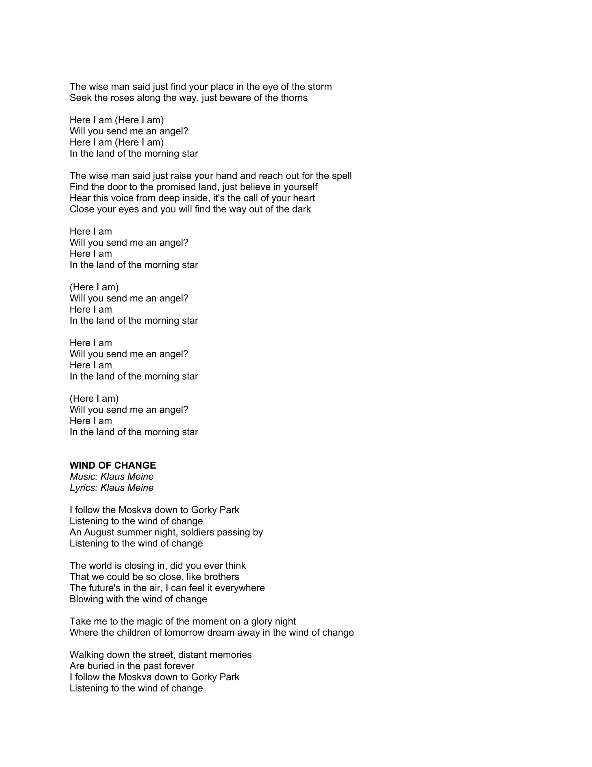The wise man said just find your place in the eye of the storm
Seek the roses along the way, just beware of the thorns

Here I am (Here I am)
Will you send me an angel?
Here I am (Here I am)
In the land of the morning star

The wise man said just raise your hand and reach out for the spell
Find the door to the promised land, just believe in yourself
Hear this voice from deep inside, it's the call of your heart
Close your eyes and you will find the way out of the dark

Here I am
Will you send me an angel?
Here I am
In the land of the morning star

(Here I am)
Will you send me an angel?
Here I am
In the land of the morning star

Here I am
Will you send me an angel?
Here I am
In the land of the morning star

(Here I am)
Will you send me an angel?
Here I am
In the land of the morning star


WIND OF CHANGE
Music: Klaus Meine
Lyrics: Klaus Meine

I follow the Moskva down to Gorky Park
Listening to the wind of change
An August summer night, soldiers passing by
Listening to the wind of change

The world is closing in, did you ever think
That we could be so close, like brothers
The future's in the air, I can feel it everywhere
Blowing with the wind of change

Take me to the magic of the moment on a glory night
Where the children of tomorrow dream away in the wind of change

Walking down the street, distant memories
Are buried in the past forever
I follow the Moskva down to Gorky Park
Listening to the wind of change
 