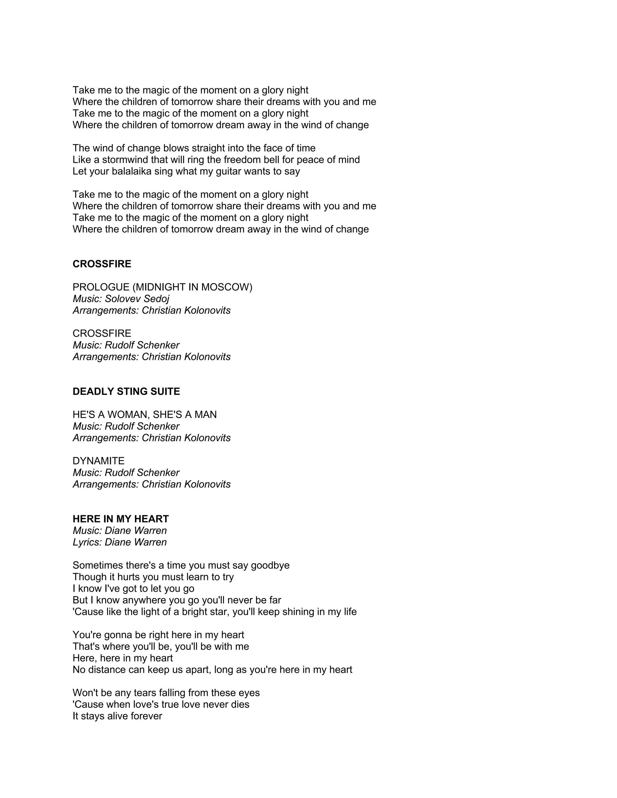 Take me to the magic of the moment on a glory night
Where the children of tomorrow share their dreams with you and me
Take me to the magic of the moment on a glory night
Where the children of tomorrow dream away in the wind of change

The wind of change blows straight into the face of time
Like a stormwind that will ring the freedom bell for peace of mind
Let your balalaika sing what my guitar wants to say

Take me to the magic of the moment on a glory night
Where the children of tomorrow share their dreams with you and me
Take me to the magic of the moment on a glory night
Where the children of tomorrow dream away in the wind of change


CROSSFIRE

PROLOGUE (MIDNIGHT IN MOSCOW)
Music: Solovev Sedoj
Arrangements: Christian Kolonovits

CROSSFIRE
Music: Rudolf Schenker
Arrangements: Christian Kolonovits


DEADLY STING SUITE

HE'S A WOMAN, SHE'S A MAN
Music: Rudolf Schenker
Arrangements: Christian Kolonovits

DYNAMITE
Music: Rudolf Schenker
Arrangements: Christian Kolonovits


HERE IN MY HEART
Music: Diane Warren
Lyrics: Diane Warren

Sometimes there's a time you must say goodbye
Though it hurts you must learn to try
I know I've got to let you go
But I know anywhere you go you'll never be far
'Cause like the light of a bright star, you'll keep shining in my life

You're gonna be right here in my heart
That's where you'll be, you'll be with me
Here, here in my heart
No distance can keep us apart, long as you're here in my heart

Won't be any tears falling from these eyes
'Cause when love's true love never dies
It stays alive forever
 