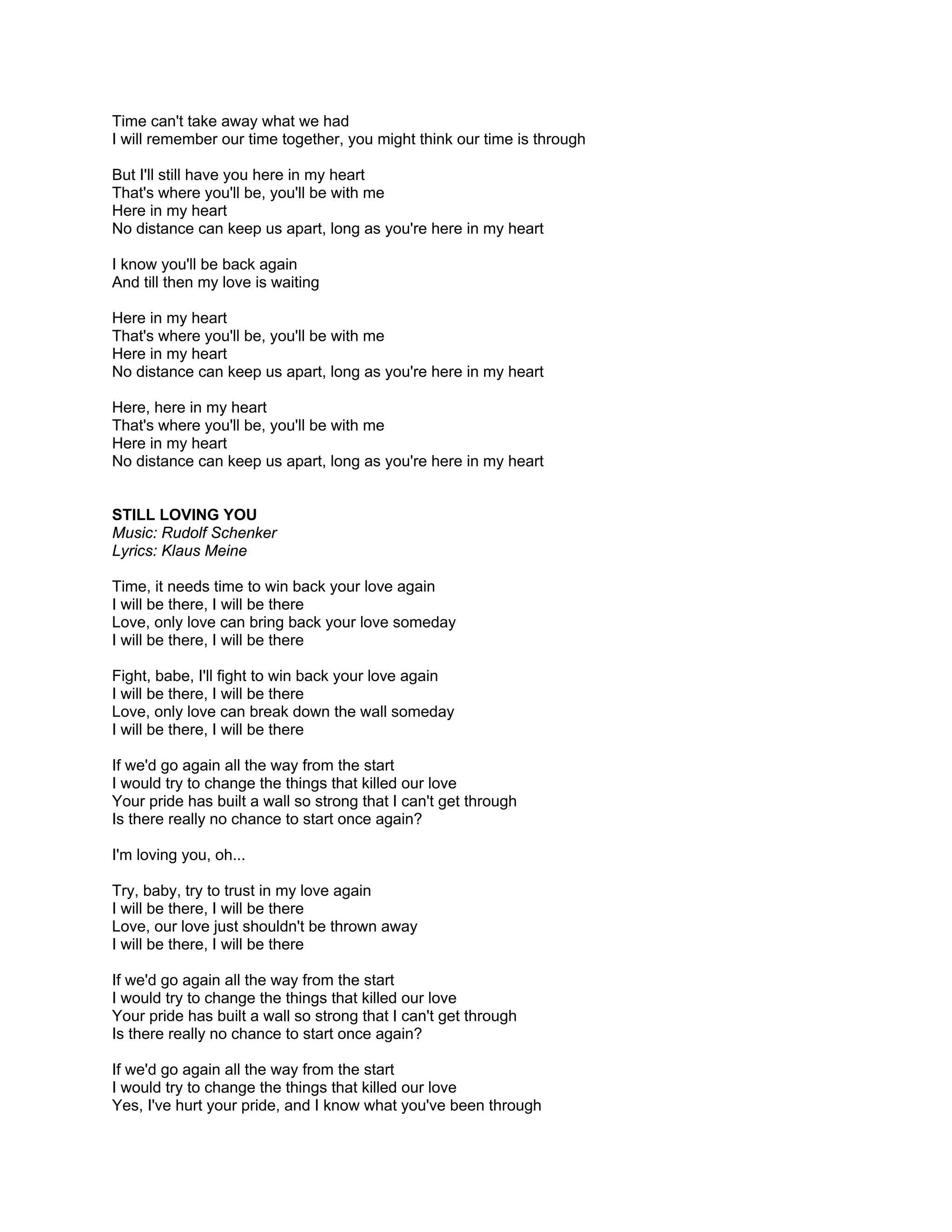 Time can't take away what we had
I will remember our time together, you might think our time is through

But I'll still have you here in my heart
That's where you'll be, you'll be with me
Here in my heart
No distance can keep us apart, long as you're here in my heart

I know you'll be back again
And till then my love is waiting

Here in my heart
That's where you'll be, you'll be with me
Here in my heart
No distance can keep us apart, long as you're here in my heart

Here, here in my heart
That's where you'll be, you'll be with me
Here in my heart
No distance can keep us apart, long as you're here in my heart


STILL LOVING YOU
Music: Rudolf Schenker
Lyrics: Klaus Meine

Time, it needs time to win back your love again
I will be there, I will be there
Love, only love can bring back your love someday
I will be there, I will be there

Fight, babe, I'll fight to win back your love again
I will be there, I will be there
Love, only love can break down the wall someday
I will be there, I will be there

If we'd go again all the way from the start
I would try to change the things that killed our love
Your pride has built a wall so strong that I can't get through
Is there really no chance to start once again?

I'm loving you, oh...

Try, baby, try to trust in my love again
I will be there, I will be there
Love, our love just shouldn't be thrown away
I will be there, I will be there

If we'd go again all the way from the start
I would try to change the things that killed our love
Your pride has built a wall so strong that I can't get through
Is there really no chance to start once again?

If we'd go again all the way from the start
I would try to change the things that killed our love
Yes, I've hurt your pride, and I know what you've been through
 