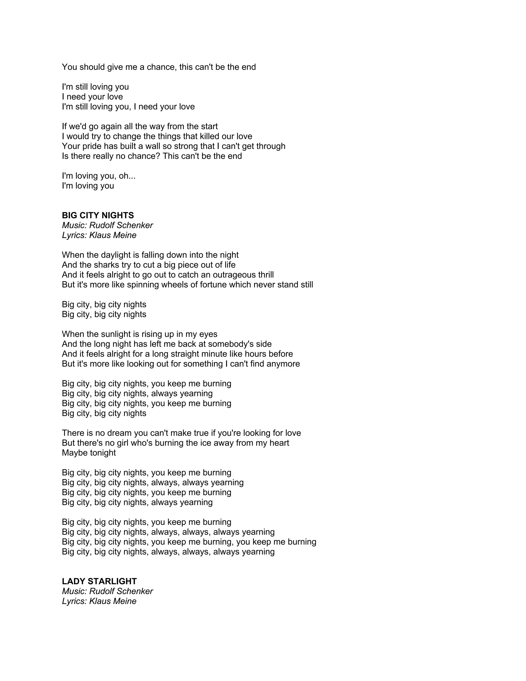 You should give me a chance, this can't be the end

I'm still loving you
I need your love
I'm still loving you, I need your love

If we'd go again all the way from the start
I would try to change the things that killed our love
Your pride has built a wall so strong that I can't get through
Is there really no chance? This can't be the end

I'm loving you, oh...
I'm loving you


BIG CITY NIGHTS
Music: Rudolf Schenker
Lyrics: Klaus Meine

When the daylight is falling down into the night
And the sharks try to cut a big piece out of life
And it feels alright to go out to catch an outrageous thrill
But it's more like spinning wheels of fortune which never stand still

Big city, big city nights
Big city, big city nights

When the sunlight is rising up in my eyes
And the long night has left me back at somebody's side
And it feels alright for a long straight minute like hours before
But it's more like looking out for something I can't find anymore

Big city, big city nights, you keep me burning
Big city, big city nights, always yearning
Big city, big city nights, you keep me burning
Big city, big city nights

There is no dream you can't make true if you're looking for love
But there's no girl who's burning the ice away from my heart
Maybe tonight

Big city, big city nights, you keep me burning
Big city, big city nights, always, always yearning
Big city, big city nights, you keep me burning
Big city, big city nights, always yearning

Big city, big city nights, you keep me burning
Big city, big city nights, always, always, always yearning
Big city, big city nights, you keep me burning, you keep me burning
Big city, big city nights, always, always, always yearning


LADY STARLIGHT
Music: Rudolf Schenker
Lyrics: Klaus Meine
 