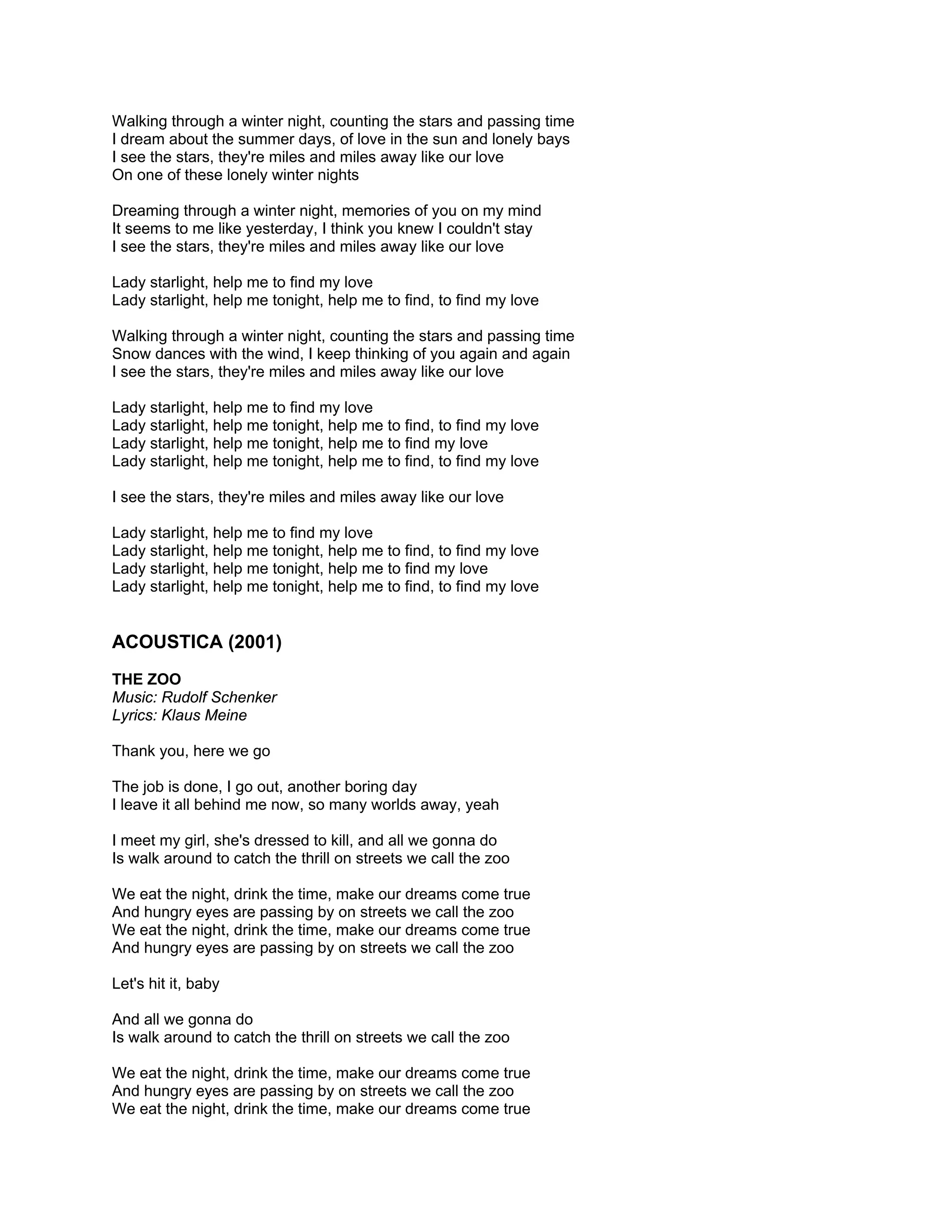 Walking through a winter night, counting the stars and passing time
I dream about the summer days, of love in the sun and lonely bays
I see the stars, they're miles and miles away like our love
On one of these lonely winter nights

Dreaming through a winter night, memories of you on my mind
It seems to me like yesterday, I think you knew I couldn't stay
I see the stars, they're miles and miles away like our love

Lady starlight, help me to find my love
Lady starlight, help me tonight, help me to find, to find my love

Walking through a winter night, counting the stars and passing time
Snow dances with the wind, I keep thinking of you again and again
I see the stars, they're miles and miles away like our love

Lady starlight, help me to find my love
Lady starlight, help me tonight, help me to find, to find my love
Lady starlight, help me tonight, help me to find my love
Lady starlight, help me tonight, help me to find, to find my love

I see the stars, they're miles and miles away like our love

Lady starlight, help me to find my love
Lady starlight, help me tonight, help me to find, to find my love
Lady starlight, help me tonight, help me to find my love
Lady starlight, help me tonight, help me to find, to find my love


ACOUSTICA (2001)
THE ZOO
Music: Rudolf Schenker
Lyrics: Klaus Meine

Thank you, here we go

The job is done, I go out, another boring day
I leave it all behind me now, so many worlds away, yeah

I meet my girl, she's dressed to kill, and all we gonna do
Is walk around to catch the thrill on streets we call the zoo

We eat the night, drink the time, make our dreams come true
And hungry eyes are passing by on streets we call the zoo
We eat the night, drink the time, make our dreams come true
And hungry eyes are passing by on streets we call the zoo

Let's hit it, baby

And all we gonna do
Is walk around to catch the thrill on streets we call the zoo

We eat the night, drink the time, make our dreams come true
And hungry eyes are passing by on streets we call the zoo
We eat the night, drink the time, make our dreams come true
 
