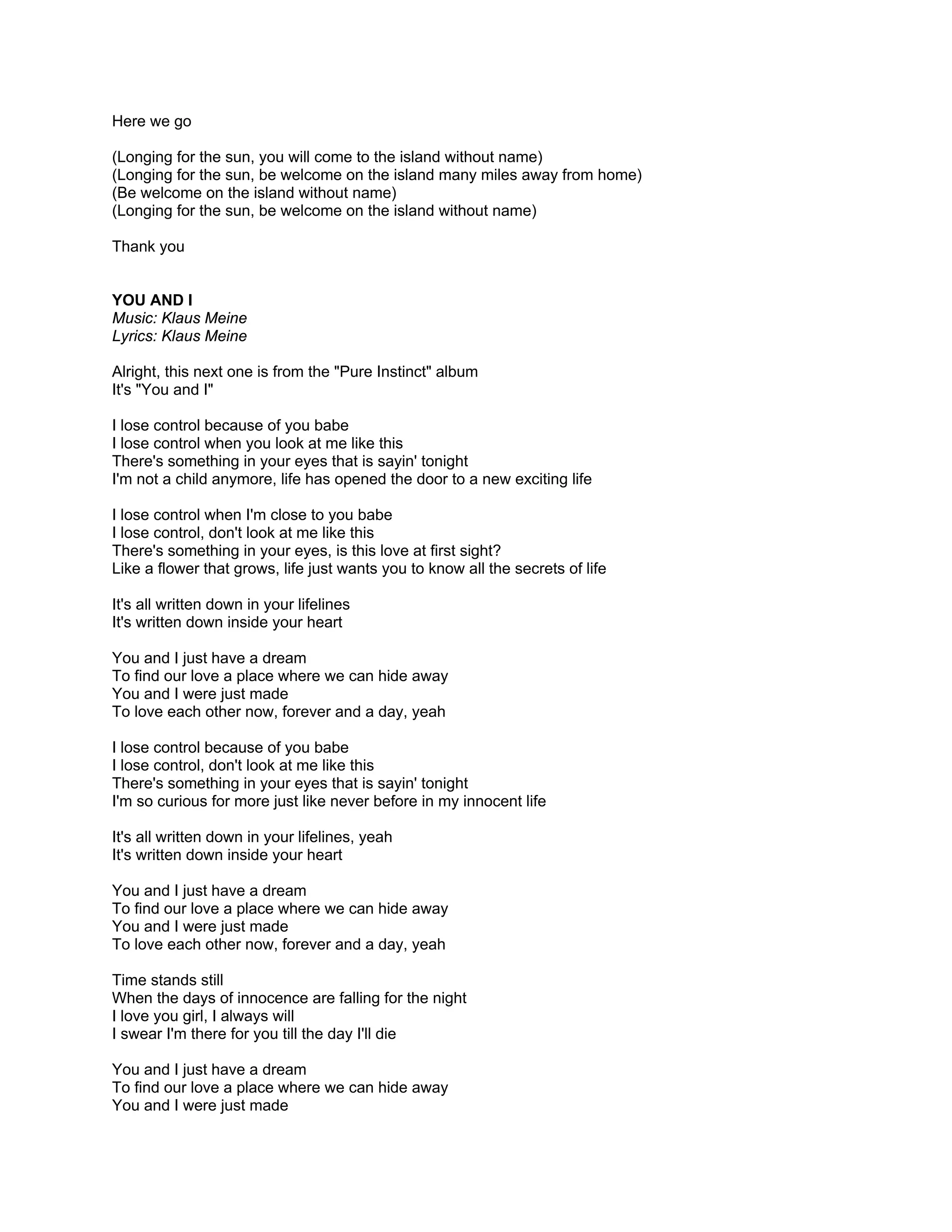Here we go

(Longing for the sun, you will come to the island without name)
(Longing for the sun, be welcome on the island many miles away from home)
(Be welcome on the island without name)
(Longing for the sun, be welcome on the island without name)

Thank you


YOU AND I
Music: Klaus Meine
Lyrics: Klaus Meine

Alright, this next one is from the "Pure Instinct" album
It's "You and I"

I lose control because of you babe
I lose control when you look at me like this
There's something in your eyes that is sayin' tonight
I'm not a child anymore, life has opened the door to a new exciting life

I lose control when I'm close to you babe
I lose control, don't look at me like this
There's something in your eyes, is this love at first sight?
Like a flower that grows, life just wants you to know all the secrets of life

It's all written down in your lifelines
It's written down inside your heart

You and I just have a dream
To find our love a place where we can hide away
You and I were just made
To love each other now, forever and a day, yeah

I lose control because of you babe
I lose control, don't look at me like this
There's something in your eyes that is sayin' tonight
I'm so curious for more just like never before in my innocent life

It's all written down in your lifelines, yeah
It's written down inside your heart

You and I just have a dream
To find our love a place where we can hide away
You and I were just made
To love each other now, forever and a day, yeah

Time stands still
When the days of innocence are falling for the night
I love you girl, I always will
I swear I'm there for you till the day I'll die

You and I just have a dream
To find our love a place where we can hide away
You and I were just made
 