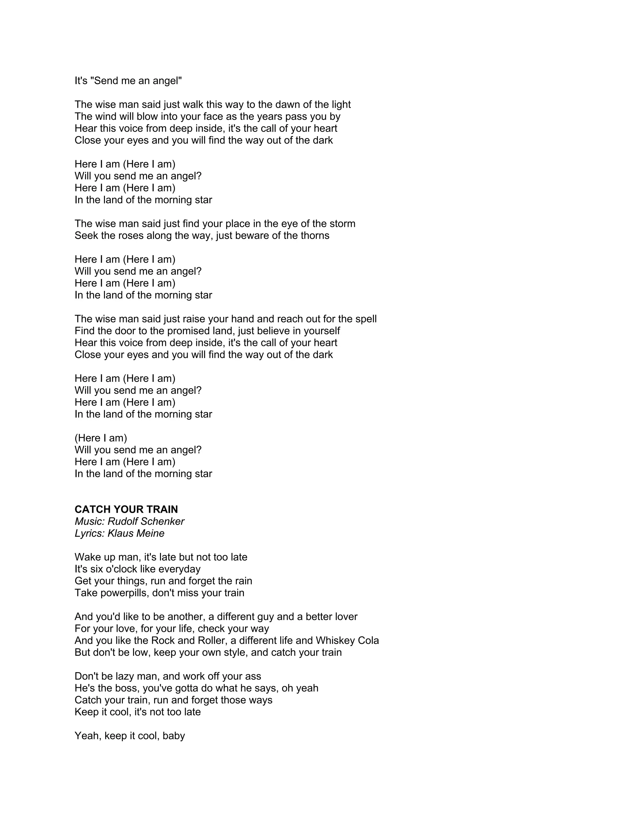 It's "Send me an angel"

The wise man said just walk this way to the dawn of the light
The wind will blow into your face as the years pass you by
Hear this voice from deep inside, it's the call of your heart
Close your eyes and you will find the way out of the dark

Here I am (Here I am)
Will you send me an angel?
Here I am (Here I am)
In the land of the morning star

The wise man said just find your place in the eye of the storm
Seek the roses along the way, just beware of the thorns

Here I am (Here I am)
Will you send me an angel?
Here I am (Here I am)
In the land of the morning star

The wise man said just raise your hand and reach out for the spell
Find the door to the promised land, just believe in yourself
Hear this voice from deep inside, it's the call of your heart
Close your eyes and you will find the way out of the dark

Here I am (Here I am)
Will you send me an angel?
Here I am (Here I am)
In the land of the morning star

(Here I am)
Will you send me an angel?
Here I am (Here I am)
In the land of the morning star


CATCH YOUR TRAIN
Music: Rudolf Schenker
Lyrics: Klaus Meine

Wake up man, it's late but not too late
It's six o'clock like everyday
Get your things, run and forget the rain
Take powerpills, don't miss your train

And you'd like to be another, a different guy and a better lover
For your love, for your life, check your way
And you like the Rock and Roller, a different life and Whiskey Cola
But don't be low, keep your own style, and catch your train

Don't be lazy man, and work off your ass
He's the boss, you've gotta do what he says, oh yeah
Catch your train, run and forget those ways
Keep it cool, it's not too late

Yeah, keep it cool, baby
 