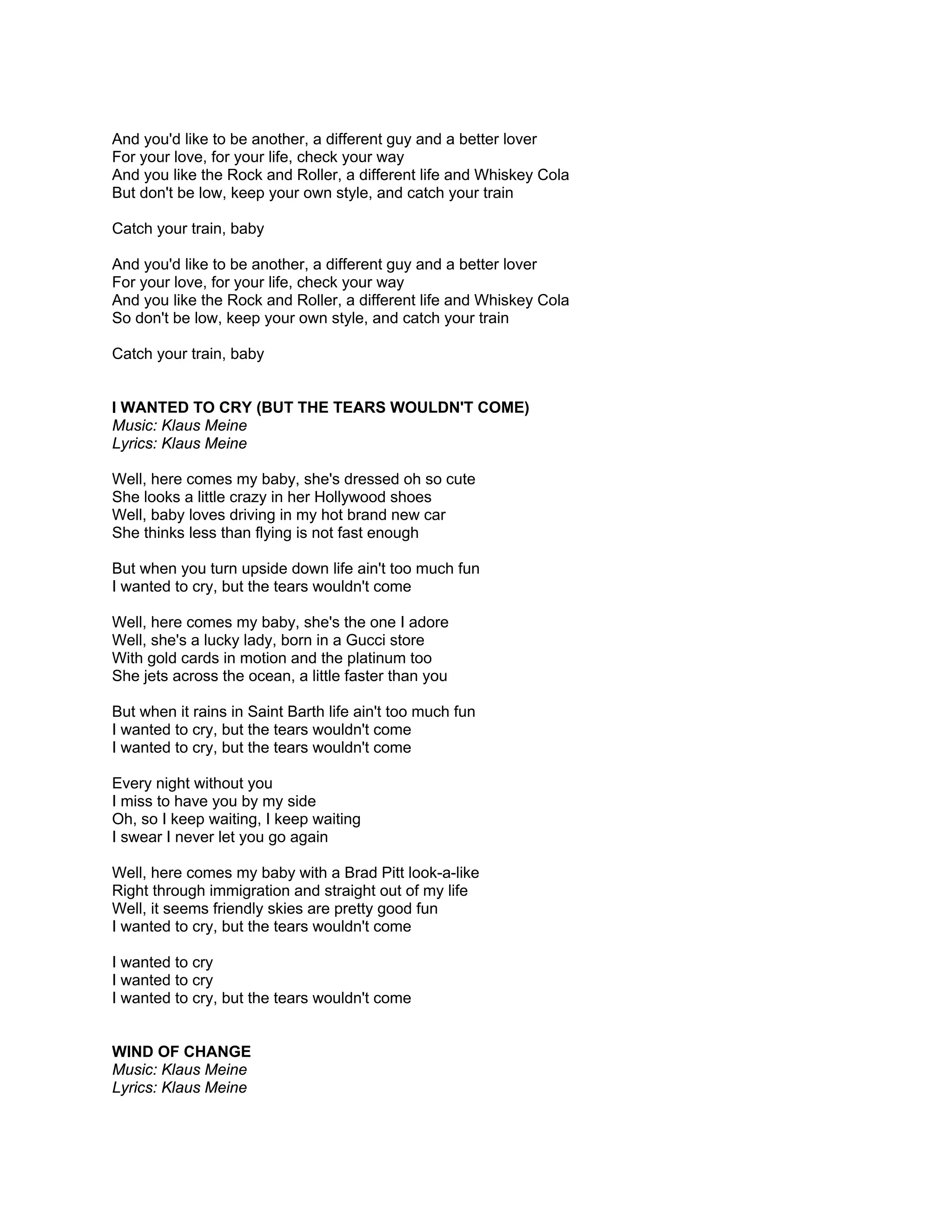 And you'd like to be another, a different guy and a better lover
For your love, for your life, check your way
And you like the Rock and Roller, a different life and Whiskey Cola
But don't be low, keep your own style, and catch your train

Catch your train, baby

And you'd like to be another, a different guy and a better lover
For your love, for your life, check your way
And you like the Rock and Roller, a different life and Whiskey Cola
So don't be low, keep your own style, and catch your train

Catch your train, baby


I WANTED TO CRY (BUT THE TEARS WOULDN'T COME)
Music: Klaus Meine
Lyrics: Klaus Meine

Well, here comes my baby, she's dressed oh so cute
She looks a little crazy in her Hollywood shoes
Well, baby loves driving in my hot brand new car
She thinks less than flying is not fast enough

But when you turn upside down life ain't too much fun
I wanted to cry, but the tears wouldn't come

Well, here comes my baby, she's the one I adore
Well, she's a lucky lady, born in a Gucci store
With gold cards in motion and the platinum too
She jets across the ocean, a little faster than you

But when it rains in Saint Barth life ain't too much fun
I wanted to cry, but the tears wouldn't come
I wanted to cry, but the tears wouldn't come

Every night without you
I miss to have you by my side
Oh, so I keep waiting, I keep waiting
I swear I never let you go again

Well, here comes my baby with a Brad Pitt look-a-like
Right through immigration and straight out of my life
Well, it seems friendly skies are pretty good fun
I wanted to cry, but the tears wouldn't come

I wanted to cry
I wanted to cry
I wanted to cry, but the tears wouldn't come


WIND OF CHANGE
Music: Klaus Meine
Lyrics: Klaus Meine
 