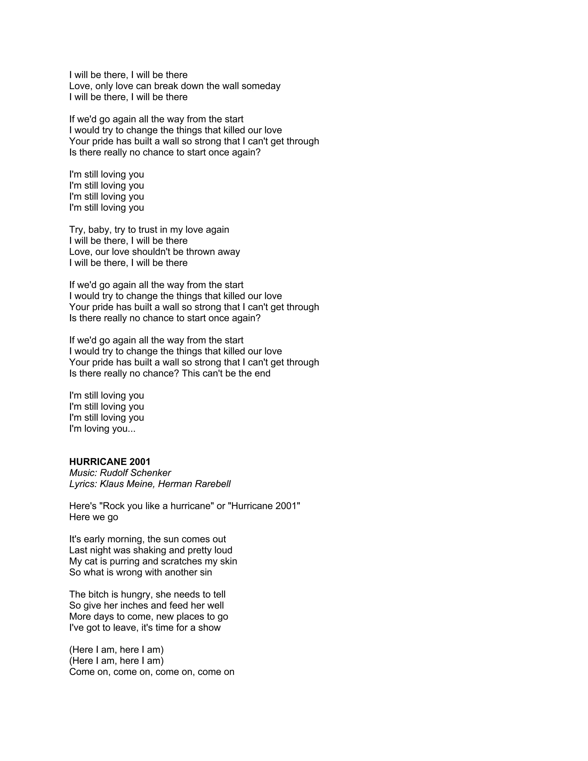 I will be there, I will be there
Love, only love can break down the wall someday
I will be there, I will be there

If we'd go again all the way from the start
I would try to change the things that killed our love
Your pride has built a wall so strong that I can't get through
Is there really no chance to start once again?

I'm still loving you
I'm still loving you
I'm still loving you
I'm still loving you

Try, baby, try to trust in my love again
I will be there, I will be there
Love, our love shouldn't be thrown away
I will be there, I will be there

If we'd go again all the way from the start
I would try to change the things that killed our love
Your pride has built a wall so strong that I can't get through
Is there really no chance to start once again?

If we'd go again all the way from the start
I would try to change the things that killed our love
Your pride has built a wall so strong that I can't get through
Is there really no chance? This can't be the end

I'm still loving you
I'm still loving you
I'm still loving you
I'm loving you...


HURRICANE 2001
Music: Rudolf Schenker
Lyrics: Klaus Meine, Herman Rarebell

Here's "Rock you like a hurricane" or "Hurricane 2001"
Here we go

It's early morning, the sun comes out
Last night was shaking and pretty loud
My cat is purring and scratches my skin
So what is wrong with another sin

The bitch is hungry, she needs to tell
So give her inches and feed her well
More days to come, new places to go
I've got to leave, it's time for a show

(Here I am, here I am)
(Here I am, here I am)
Come on, come on, come on, come on
 