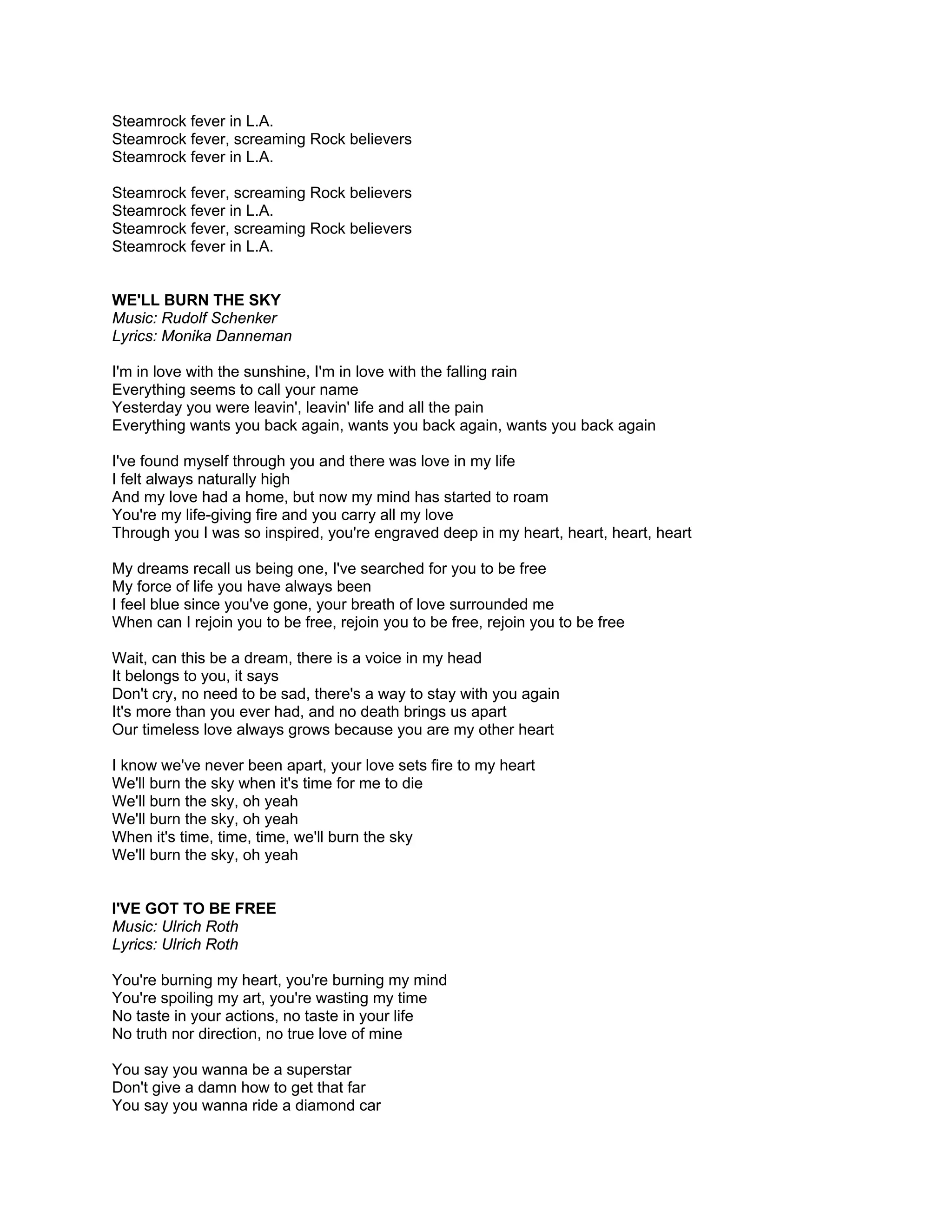 Steamrock fever in L.A.
Steamrock fever, screaming Rock believers
Steamrock fever in L.A.

Steamrock fever, screaming Rock believers
Steamrock fever in L.A.
Steamrock fever, screaming Rock believers
Steamrock fever in L.A.


WE'LL BURN THE SKY
Music: Rudolf Schenker
Lyrics: Monika Danneman

I'm in love with the sunshine, I'm in love with the falling rain
Everything seems to call your name
Yesterday you were leavin', leavin' life and all the pain
Everything wants you back again, wants you back again, wants you back again

I've found myself through you and there was love in my life
I felt always naturally high
And my love had a home, but now my mind has started to roam
You're my life-giving fire and you carry all my love
Through you I was so inspired, you're engraved deep in my heart, heart, heart, heart

My dreams recall us being one, I've searched for you to be free
My force of life you have always been
I feel blue since you've gone, your breath of love surrounded me
When can I rejoin you to be free, rejoin you to be free, rejoin you to be free

Wait, can this be a dream, there is a voice in my head
It belongs to you, it says
Don't cry, no need to be sad, there's a way to stay with you again
It's more than you ever had, and no death brings us apart
Our timeless love always grows because you are my other heart

I know we've never been apart, your love sets fire to my heart
We'll burn the sky when it's time for me to die
We'll burn the sky, oh yeah
We'll burn the sky, oh yeah
When it's time, time, time, we'll burn the sky
We'll burn the sky, oh yeah


I'VE GOT TO BE FREE
Music: Ulrich Roth
Lyrics: Ulrich Roth

You're burning my heart, you're burning my mind
You're spoiling my art, you're wasting my time
No taste in your actions, no taste in your life
No truth nor direction, no true love of mine

You say you wanna be a superstar
Don't give a damn how to get that far
You say you wanna ride a diamond car
 