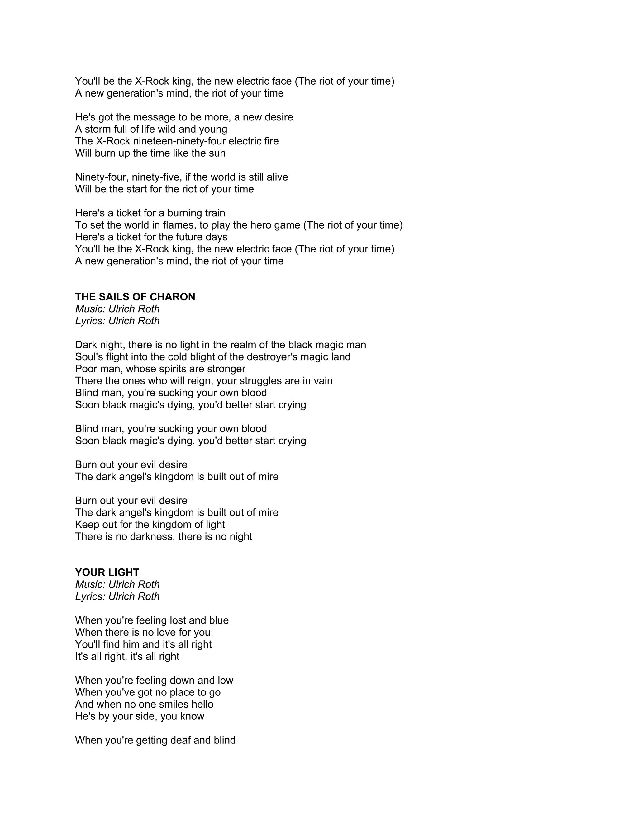 You'll be the X-Rock king, the new electric face (The riot of your time)
A new generation's mind, the riot of your time

He's got the message to be more, a new desire
A storm full of life wild and young
The X-Rock nineteen-ninety-four electric fire
Will burn up the time like the sun

Ninety-four, ninety-five, if the world is still alive
Will be the start for the riot of your time

Here's a ticket for a burning train
To set the world in flames, to play the hero game (The riot of your time)
Here's a ticket for the future days
You'll be the X-Rock king, the new electric face (The riot of your time)
A new generation's mind, the riot of your time


THE SAILS OF CHARON
Music: Ulrich Roth
Lyrics: Ulrich Roth

Dark night, there is no light in the realm of the black magic man
Soul's flight into the cold blight of the destroyer's magic land
Poor man, whose spirits are stronger
There the ones who will reign, your struggles are in vain
Blind man, you're sucking your own blood
Soon black magic's dying, you'd better start crying

Blind man, you're sucking your own blood
Soon black magic's dying, you'd better start crying

Burn out your evil desire
The dark angel's kingdom is built out of mire

Burn out your evil desire
The dark angel's kingdom is built out of mire
Keep out for the kingdom of light
There is no darkness, there is no night


YOUR LIGHT
Music: Ulrich Roth
Lyrics: Ulrich Roth

When you're feeling lost and blue
When there is no love for you
You'll find him and it's all right
It's all right, it's all right

When you're feeling down and low
When you've got no place to go
And when no one smiles hello
He's by your side, you know

When you're getting deaf and blind
 