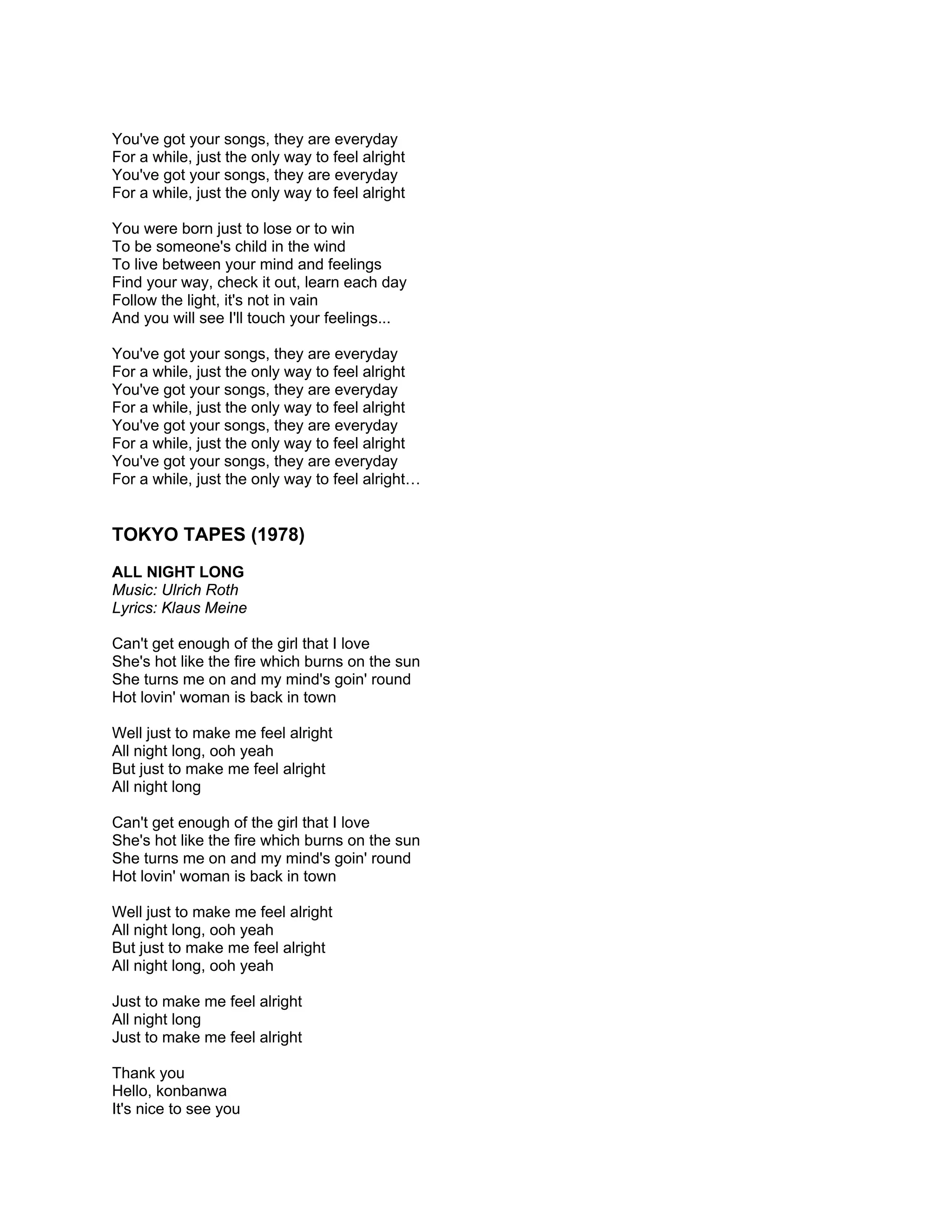 You've got your songs, they are everyday
For a while, just the only way to feel alright
You've got your songs, they are everyday
For a while, just the only way to feel alright

You were born just to lose or to win
To be someone's child in the wind
To live between your mind and feelings
Find your way, check it out, learn each day
Follow the light, it's not in vain
And you will see I'll touch your feelings...

You've got your songs, they are everyday
For a while, just the only way to feel alright
You've got your songs, they are everyday
For a while, just the only way to feel alright
You've got your songs, they are everyday
For a while, just the only way to feel alright
You've got your songs, they are everyday
For a while, just the only way to feel alright…


TOKYO TAPES (1978)
ALL NIGHT LONG
Music: Ulrich Roth
Lyrics: Klaus Meine

Can't get enough of the girl that I love
She's hot like the fire which burns on the sun
She turns me on and my mind's goin' round
Hot lovin' woman is back in town

Well just to make me feel alright
All night long, ooh yeah
But just to make me feel alright
All night long

Can't get enough of the girl that I love
She's hot like the fire which burns on the sun
She turns me on and my mind's goin' round
Hot lovin' woman is back in town

Well just to make me feel alright
All night long, ooh yeah
But just to make me feel alright
All night long, ooh yeah

Just to make me feel alright
All night long
Just to make me feel alright

Thank you
Hello, konbanwa
It's nice to see you
 